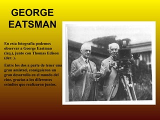 GEORGE
  EATSMAN
En esta fotografía podemos
observar a George Eastman
(izq.), junto con Thomas Edison
(der. ).
Entre los dos a parte de tener una
gran amistad, consiguieron un
gran desarrollo en el mundo del
cine, gracias a los diferentes
estudios que realizaron juntos.
 