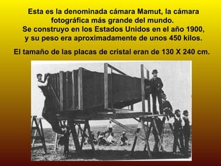 Esta es la denominada cámara Mamut, la cámara
         fotográfica más grande del mundo.
  Se construyo en los Estados Unidos en el año 1900,
  y su peso era aproximadamente de unos 450 kilos.
El tamaño de las placas de cristal eran de 130 X 240 cm.
 