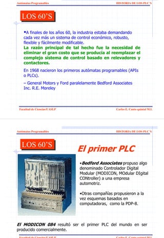 Autómatas Programables                             HISTORIA DE LOS PLC`S



   LOS 60’S
   LOS 60’S
      A finales de los años 60, la industria estaba demandando
    cada vez más un sistema de control económico, robusto,
    flexible y fácilmente modificable.
    La razón principal de tal hecho fue la necesidad de
    eliminar el gran costo que se producía al reemplazar el
    complejo sistema de control basado en relevadores y
    contactores.
    En 1968 nacieron los primeros autómatas programables (APIs
    o PLCs).
    – General Motors y Ford paralelamente Bedford Associates
    Inc. R.E. Moreley



 Facultad de Ciencias/UASLP                        Carlos E. Canto quintal M.I.




Autómatas Programables                             HISTORIA DE LOS PLC`S



   LOS 60’S
   LOS 60’S                    El primer PLC
                                •Bedford Associates propuso algo
                                denominado Controlador Digital
                                Modular (MODICON, MOdular DIgital
                                CONtroller) a una empresa
                                automotriz.

                                •Otras compañías propusieron a la
                                vez esquemas basados en
                                computadoras, como la PDP-8.



El MODICON 084 resultó ser el primer PLC del mundo en ser
producido comercialmente.
 Facultad de Ciencias/UASLP                        Carlos E. Canto quintal M.I.
 