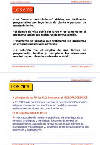 Autómatas Programables                              HISTORIA DE LOS PLC`S



   LOS 60’S
   LOS 60’S
   •Los "nuevos controladores" debían ser fácilmente
   programables por ingenieros de planta o personal de
   mantenimiento.

   •El tiempo de vida debía ser largo y los cambios en el
   programa tenían que realizarse de forma sencilla.

   •Finalmente se imponía que trabajaran sin problemas
   en entornos industriales adversos.

   •La solución fue el empleo de una técnica de
   programación familiar y reemplazar los relevadores
   mecánicos por relevadores de estado sólido.


 Facultad de Ciencias/UASLP                         Carlos E. Canto quintal M.I.




Autómatas Programables                              HISTORIA DE LOS PLC`S



LOS 70’S
LOS 70’S

  A principios de los 70, los PLCs incorporan el MICROPROCESADOR
    En 1973 más prestaciones, elementos de comunicación hombre-
  máquina más modernos, manipulación de datos, cálculos
  matemáticos, funciones de comunicación, etc.
  En la Segunda mitad de los 70
     más capacidad de memoria, posibilidad de entradas/salidas
  remotas, analógicas y numéricas, funciones de control de
  posicionamiento, aparición de lenguajes con mayor número de
  instrucciones más potentes y, desarrollo de las comunicaciones con
  periféricos y ordenadores.




 Facultad de Ciencias/UASLP                         Carlos E. Canto quintal M.I.
 