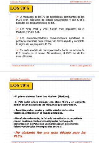 Autómatas Programables                                HISTORIA DE LOS PLC`S



LOS 70’S
LOS 70’S
         A mediados de los 70 las tecnologías dominantes de los
      PLC’s eran máquinas de estado secuenciales y con CPU`s
      basadas en desplazamiento de bit.

         Los AMD 2901 y 2903 fueron muy populares en el
      Modicon y PLC's A-B.

           Los microprocesadores convencionales aportaron la
      potencia necesaria para resolver de forma rápida y completa
      la lógica de los pequeños PLC's.

        Por cada modelo de microprocesador había un modelo de
      PLC basado en el mismo. No obstante, el 2903 fue de los
      más utilizados.


 Facultad de Ciencias/UASLP                           Carlos E. Canto quintal M.I.




Autómatas Programables                                HISTORIA DE LOS PLC`S



LOS 70’S
LOS 70’S

   • El primer sistema fue el bus Modicon (Modbus).

   • El PLC podía ahora dialogar con otros PLC's y en conjunto
   podían estar aislados de las máquinas que controlaban.

   • También podían enviar y recibir señales de tensión
   variables, entrando en el mundo analógico.

   • Desafortunadamente, la falta de un estándar acompañado
   con un continuo cambio tecnológico ha hecho que la
   comunicación de PLC's sea un maremagnum de sistemas
   físicos y protocolos incompatibles entre si.

   • No obstante fue una gran década para los
   PLC's.
 Facultad de Ciencias/UASLP                           Carlos E. Canto quintal M.I.
 