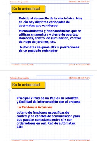 Autómatas Programables                     HISTORIA DE LOS PLC`S



  En la actualidad
  En la actualidad

          Debido al desarrollo de la electrónica. Hoy
          en día hay distintas variedades de
          autómatas que van desde:
          Microautómatas y Nanoautómatas que se
          utilizan en apertura y cierre de puertas,
          Domótica, control de iluminación, control
          de riego de jardines, etc.
          Autómatas de gama alta » prestaciones
          de un pequeño ordenador



 Facultad de Ciencias/UASLP                Carlos E. Canto quintal M.I.




Autómatas Programables                     HISTORIA DE LOS PLC`S



  En la actualidad
  En la actualidad


       Principal Virtud de un PLC es su robustez
       y facilidad de interconexión con el proceso
        La Tendencia Actual es:
       dotarlo de funciones específicas de
       control y de canales de comunicación para
       que puedan conectarse entre sí y con
       ordenadores en red. Red de autómatas.
       CIM



 Facultad de Ciencias/UASLP                Carlos E. Canto quintal M.I.
 