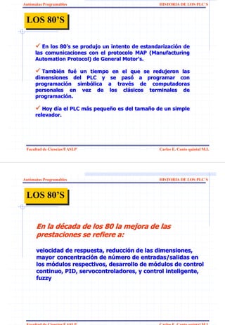 Autómatas Programables                              HISTORIA DE LOS PLC`S



 LOS 80’S
 LOS 80’S

         En los 80’s se produjo un intento de estandarización de
                80’                           estandarizació
      las comunicaciones con el protocolo MAP (Manufacturing
      Automation Protocol) de General Motor's.

        También fué un tiempo en el que se redujeron las
        Tambié fué
      dimensiones del PLC y se pasó a programar con
                                  pasó
      programación simbólica a través de computadoras
      programació   simbó       travé
      personales en vez de los clásicos terminales de
                                   clá
      programación.
      programació

         Hoy día el PLC más pequeño es del tamaño de un simple
             dí         má pequeñ          tamañ
      relevador.




 Facultad de Ciencias/UASLP                         Carlos E. Canto quintal M.I.




Autómatas Programables                              HISTORIA DE LOS PLC`S



 LOS 80’S
 LOS 80’S


      En la década de los 80 la mejora de las
      prestaciones se refiere a:

      velocidad de respuesta, reducción de las dimensiones,
      mayor concentración de número de entradas/salidas en
      los módulos respectivos, desarrollo de módulos de control
      continuo, PID, servocontroladores, y control inteligente,
      fuzzy




 Facultad de Ciencias/UASLP                         Carlos E. Canto quintal M.I.
 
