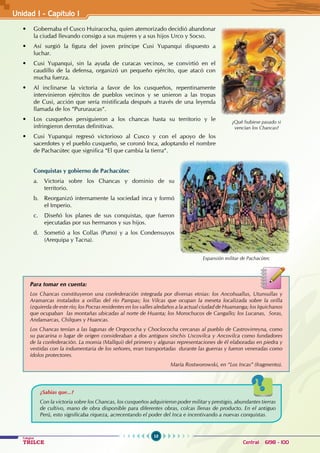 10
Colegios
TRILCE Central: 6198 - 100
• Gobernaba el Cusco Huiracocha, quien atemorizado decidió abandonar
la ciudad llevando consigo a sus mujeres y a sus hijos Urco y Socso.
• Así surgió la figura del joven príncipe Cusi Yupanqui dispuesto a
luchar.
• Cusi Yupanqui, sin la ayuda de curacas vecinos, se convirtió en el
caudillo de la defensa, organizó un pequeño ejército, que atacó con
mucha fuerza.
• Al inclinarse la victoria a favor de los cusqueños, repentinamente
intervinieron ejércitos de pueblos vecinos y se unieron a las tropas
de Cusi, acción que sería mistificada después a través de una leyenda
llamada de los “Pururaucas“.
• Los cusqueños persiguieron a los chancas hasta su territorio y le
infringieron derrotas definitivas.
• Cusi Yupanqui regresó victorioso al Cusco y con el apoyo de los
sacerdotes y el pueblo cusqueño, se coronó Inca, adoptando el nombre
de Pachacútec que significa “El que cambia la tierra“.
Conquistas y gobierno de Pachacútec
a. Victoria sobre los Chancas y dominio de su
territorio.
b. Reorganizó internamente la sociedad inca y formó
el Imperio.
c. Diseñó los planes de sus conquistas, que fueron
ejecutadas por sus hermanos y sus hijos.
d. Sometió a los Collas (Puno) y a los Condensuyos
(Arequipa y Tacna).
Para tomar en cuenta:
Los Chancas constituyeron una confederación integrada por diversas etnias: los Ancohuallus, Utunsullas y
Aramarcas instalados a orillas del río Pampas; los Vilcas que ocupan la meseta localizada sobre la orilla
izquierda de este río; los Pocras residentes en los valles aledaños a la actual ciudad de Huamanga; los Iquichanos
que ocupaban las montañas ubicadas al norte de Huanta; los Morochucos de Cangallo; los Lucanas, Soras,
Andamarcas, Chilques y Huancas.
Los Chancas tenían a las lagunas de Orqococha y Choclococha cercanas al pueblo de Castrovirreyna, como
su pacarina o lugar de origen consideraban a dos antiguos sinchis Uscovilca y Ancovilca como fundadores
de la confederación. La momia (Mallqui) del primero y algunas representaciones de él elaboradas en piedra y
vestidas con la indumentaria de los señores, eran transportadas durante las guerras y fueron veneradas como
ídolos protectores.
María Rostworowski, en “Los Incas” (fragmento).
¿Qué hubiese pasado si
vencían los Chancas?
Expansión militar de Pachacútec
¿Sabías que...?
Con la victoria sobre los Chancas, los cusqueños adquirieron poder militar y prestigio, abundantes tierras
de cultivo, mano de obra disponible para diferentes obras, colcas llenas de producto. En el antiguo
Perú, esto significaba riqueza, acrecentando el poder del Inca e incentivando a nuevas conquistas.
Unidad I - Capítulo 1
 