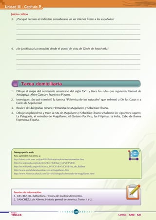 100
Colegios
TRILCE Central: 6198 - 100
Unidad III - Capítulo 2
Juicio crítico
3. ¿Por qué razones el indio fue considerado un ser inferior frente a los españoles?
............................................................................................................................................................
............................................................................................................................................................
............................................................................................................................................................
............................................................................................................................................................
4. ¿Se justificaba la conquista desde el punto de vista de Ginés de Sepúlveda?
............................................................................................................................................................
............................................................................................................................................................
............................................................................................................................................................
............................................................................................................................................................
1. Dibuje el mapa del continente americano del siglo XVI y trace las rutas que siguieron Pascual de
Andagoya, Alejo García y Francisco Pizarro.
2. Investigue: ¿En qué consistió la famosa “Polémica de los naturales“ que enfrentó a De las Casas y a
Ginés de Sepúlveda?
3. Realice dos biografías breves: Hernando de Magallanes y Sebastián Elcano.
4. Dibuje un planisferio y trace la ruta de Magallanes y Sebastián Elcano señalando los siguientes lugares:
La Patagonia, el estrecho de Magallanes, el Océano Pacífico, las Filipinas, la India, Cabo de Buena
Esperanza, España.
Tarea domiciliaria
Navega por la web:
Para aprender más entra a:
http://olmo.pntic.mec.es/jtac0001/historia/exploradores/colondos.htm
http://es.wikipedia.org/wiki/Crist%C3%B3bal_Col%C3%B3n
http://es.wikipedia.org/wiki/Vasco_N%C3%BA%C3%B1ez_de_Balboa
http://www.portalplanetasedna.com.ar/magallanes.htm
http://www.historiacultural.com/2010/07/biografia-fernando-de-magallanes.html
Fuentes de Información:
1. DEL BUSTO, duthurburu. Historia de los descubrimientos.
2. SANCHEZ, Luis Alberto. Historia general de América. Tomo 1 y 2.
 