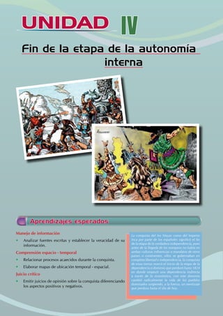 UNIDAD IV
Fin de la etapa de la autonomía
interna
Aprendizajes esperados
Manejo de información
• Analizar fuentes escritas y establecer la veracidad de su
información.
Comprensión espacio - temporal
• Relacionar procesos acaecidos durante la conquista.
• Elaborar mapas de ubicación temporal - espacial.
Juicio crítico
• Emitir juicios de opinión sobre la conquista diferenciando
los aspectos positivos y negativos.
La conquista del los Mayas como del Imperio
Inca por parte de los españoles significó el fin
de la etapa de la verdadera independencia, pues
antes de la llegada de los europeos no había en
ambas culturas influencias o mandatos de otros
paises o continentes, ellos se gobernaban en
completa libertad e independencia, la conquista
de estas tierras marcó el inicio de la etapa de la
dependencia o dominio que perduró hasta 1824
en donde empezó una dependencia indirecta
a través de lo económico, con este dominio
cambió radicalmente la vida de los pueblos
dominados surgiendo, a la fuerza, un mestizaje
que perdura hasta el día de hoy.
 