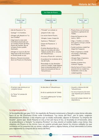 Segundo año de secundaria
103
Historia del Perú
www.trilce.edu.pe
La empresa perulera
Se ha establecido que para 1523, los españoles de Panamá comenzaron a llamarle a estas tierras ubicadas
hacia el sur de Chochama (Costa norte Colombiana) “Las tierras del Perú”, por lo tanto, surgieron
denominaciones diversas a esta empresa que se estaba realizando; algunos lo llamaron ”La empresa de
levante”, puesto que desde Panamá se veía al Sol salir hacia el Sur, se levantaba en el horizonte, otros
se acostumbraron a llamarle “La empresa Perulera” en clara alusión al nombre dado a esas tierras. Esta
empresa con Pizarro en los inicios, tuvo un carácter privado pues fueron los mismos soldados los que
invirtieron en la conquista con sus armas, caballos, perros y alguna fortuna, al final intervendrá la Corona
para reglamentar la conquista de las tierras del Perú.
Primer viaje
1524
Segundo viaje
1526
Tercer viaje
1531
Los Viajes de Pizarro
- El primer viaje termina en un
completo fracaso
- Se “firma” el contrato de 		
Panamá.
-Se descubre el Tahuantinsuyo.
-Se da la capitulación de Toledo.
- Se crea la gobernación “la Nue-
va Castilla”.
- Invasión y destrucción del
Tahuantinsuyo.
- Se inicia el proceso de mesti-
zaje impuesto por la domina-
ción.
- Inicio de la etapa colonial y/o
dependencia.
Consecuencias
- Sale de Panamá en “La
Santiago” 112 hombres.
- Almagro sale después en “La
San Cristóbal”
- Llega hasta la costa norte 		
Colombiana bautizada con
los nombres Puerto de Piñas,
Puerto del Hambre, Río de
la Espera (Futuro pueblo 		
Quemado).
- Almagro se cruza en alta mar
llega hasta el Río de la Espera
en donde pierde un ojo.
- Retorna a Panamá encontrán-
dose con Pizarro en Chochama.
- “Firmado” un contrato se
preparó el 2do. viaje.
- Los socios fueron Pizarro,
Almagro, Luque, Gaspar de
Espinoza y “Pedrarias”.
- Zarpan de Panamá en 2
barcos.
- El piloto Bartolomé Ruiz se
topa con una balsa de indios
Tallanes prueba de la cercanía
del Tahuantinsuyo.
- Se acusa a Pizarro de carnicero.
- Se producen los incidentes de la
Isla del Gallo.
- Reanudado el viaje desembar-
caron en Tumbes, luego llegaron
hasta la desembocadura del río
Santa encontrando de lleno al
Tahuantinsuyo.
- Pizarro firma con la Corona
española la capitulación de
Toledo.
- Zarpa de Panamá en tres 		
naves y 180 h.
- Llega a Tumbes y se entera
de la guerra civil que a dividi-
do al Imperio.
- Funda la primera ciudad San
Miguel de Tangarará.
- Parte a Cajamarca y tiende
una trampa a Atahualpa, 		
capturándolo.
- Almagro llega a Cajamarca
con más refuerzos.
- Nombra al primer Inca 		
Colonial: Toparpa.
- Marcha hacia el Cusco y toma
posesión de esa ciudad inca
fundándola como la 2da. 		
ciudad española.
 