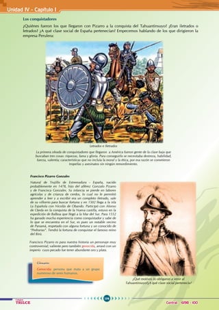 104
Colegios
TRILCE Central: 6198 - 100
Unidad IV - Capítulo 1
Los conquistadores
¿Quiénes fueron los que llegaron con Pizarro a la conquista del Tahuantinsuyo? ¿Eran iletrados o
letrados? ¿A qué clase social de España pertenecían? Empecemos hablando de los que dirigieron la
empresa Perulera:
Francisco Pizarro Gonzales
Natural de Trujillo de Extremadura - España, nacido
probablemente en 1478, hijo del alférez Gonzalo Pizarro
y de Francisca Gonzales. Su infancia se pierde en labores
agrícolas y de crianza de cerdos, lo cual no le permitió
aprender a leer y a escribir era un completo iletrado, sale
de su villorrio para buscar fortuna y en 1502 llega a la isla
La Española con Nicolás de Obando. Participó con Alonso
de Ojeda en la conquista de la Nueva castilla, estuvo en la
expedición de Balboa que llegó a la Mar del Sur. Para 1552
ha ganado mucha experiencia como conquistador y sabe de
lo que se encuentra en el Sur, es pues un notable vecino
de Panamá, respetado con alguna fortuna y un conocido de
“Pedrarias”. Tendrá la fortuna de conquistar el famoso reino
del Birú.
Letrados e Iletrados
La primera oleada de conquistadores que llegaron a América fueron gente de la clase baja que
buscaban tres cosas: riquezas, fama y gloria. Para conseguirlo se necesitaba destreza, habilidad,
fuerza, valentía; características que no incluía la moral y la ética, por esa razón se cometieron
tropelías y asesinatos sin ningún remordimiento.
Francisco Pizarro es para nuestra historia un personaje muy
controversial; valiente pero también genocida, arrasó con un
imperio cuyo pecado fue tener abundante oro y plata.
Glosario
Genocida: persona que mata a un grupo
numeroso de seres humanos.
¿Qué motivos lo obligaron a venir al
Tahuantinsuyo?¿A qué clase social pertenecía?
 