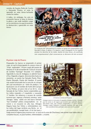 106
Colegios
TRILCE Central: 6198 - 100
Unidad IV - Capítulo 1
venidos de España, Pedro de Candia
y Hernando Pizarro, el resto lo
aprendió en estas tierras luchando
contra los indios.
A todos, sin embargo, los unía en
comunión buscar la fama la fortuna
la gloria y por ende también cargar
en su conciencia si es que la tuvieron,
la destrucción y genocidio en estas
tierras.
El primer viaje de Pizarro
Preparados los barcos se emprendió el primer
viaje, al cual la historiografía lo conoce como el
“Viaje explorador”, Pizarro zarpó del puerto de
Panamá el 14 de noviembre de 1524 con el navío
de nombre “Santiago” llevando 112 soldados.
Siguiendo la ruta de Andagoya se adentró hacia
el Sur, llegando a lugares desconocidos hasta ese
momento, un punto fue llamado Puerto Piñas,
Puerto Deseado, Puerto del Hambre. El punto
más austral alcanzado fue la zona de un cacique
del cual encontraron un fortín de piedras y lo
bautizaron con el nombre de Fortín del Cacique
de las Piedras, un poco más al sur de la zona
llamada de San Telmo, fueron sorprendidos por
los indios matando a 5 españoles y causando
17 heridos. Sin refuerzos y escasos de comida
tuvieron que regresar a Panamá; mientras tanto
Almagro había salido con otro barco llamado
“San Cristóbal” ambos conquistadores no se
vieron y se cruzaron en alta mar, Almagro
llegaría hasta San Telmo y enfrentándose con
los indios del lugar recibiría una flecha en el
ojo perdiéndolo, navegó hasta el río San Juan y
luego tornó el regreso para reunirse con su socio en la zona de Chochama, este primer viaje había sido un
completo fracaso, se pasó hambre, enfermedades y muerte.
La conquista del Tahuantinsuyo lo realizó un grupo de conquistadores que
buscaba la fama, la gloria y la riqueza y para conseguirlo no les importó
pisotear los derechos de los indios, dueños de estas tierras. ¿Se justificaba
este comportamiento? ¿Qué consecuencias se derivaron de este accionar?
El Famoso contrato de Panamá
Aunque nunca se encontró el supuesto contrato escrito y firmado
por los socios es de seguro que tuvieron que realizarlo después
del primer viaje, este contrato comprendía a 5 socios Pizarro,
Almagro, Luque, Pedrarias y la familia Espinoza. ¿Por qué se dio
este acuerdo?¿Cómo participó cada socio en el acuerdo?
 