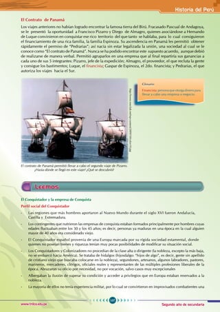 Segundo año de secundaria
107
Historia del Perú
www.trilce.edu.pe
El Contrato de Panamá
Los viajes anteriores no habían logrado encontrar la famosa tierra del Birú. Fracasado Pascual de Andagoya,
se le presentó la oportunidad a Francisco Pizarro y Diego de Almagro, quienes asociándose a Hernando
de Luque convinieron en conquistar ese rico territorio del que tanto se hablaba, para lo cual consiguieron
el financiamiento de una rica familia, la familia Espinoza. Su ascendencia en Panamá les permitió obtener
rápidamente el permiso de “Pedrarias”; así nacía sin estar legalizada la unión, una sociedad al cual se le
conoce como “El contrato de Panamá”. Nunca se ha podido encontrar este supuesto acuerdo, aunque debió
de realizarse de manera verbal. Permitió agruparlos en una empresa que al final repartiría sus ganancias a
cada uno de sus 5 integrantes: Pizarro, jefe de la expedición; Almagro, el proveedor, el que recluta la gente
y consigue los bastimentos; Luque, el financista; Gaspar de Espinoza, el 2do. financista; y Pedrarias, el que
autoriza los viajes hacia el Sur.
Glosario
Financista: persona que otorga dinero para
llevar a cabo una empresa o negocio.
http://www.execlub.net/wp-content/2009/10/colon10.jpg
El contrato de Panamá permitió llevar a cabo el segundo viaje de Pizarro.
¿Hasta dónde se llegó en este viaje? ¿Qué se descubrió?
Leemos
El Conquistador y la empresa de Conquista
Perfil social del Conquistador
- Las regiones que más hombres aportaron al Nuevo Mundo durante el siglo XVI fueron Andalucía,
Castilla y Extremadura.
- Los contingentes que nutrieron las empresas de conquista estaban formados principalmente por hombres cuyas
edades fluctuaban entre los 30 y los 45 años; es decir, personas ya maduras en una época en la cual alguien
mayor de 40 años era considerado viejo.
- El Conquistador español provenía de una Europa marcada por su rígida sociedad estamental, donde
quienes no poseían bienes y riquezas tenían muy pocas posibilidades de modificar su situación social.
- Los Conquistadores y Colonizadores no procedían de la clase alta o dirigente (la nobleza, excepto la más baja,
no se embarcó hacia América). Se trataba de hidalgos (hijosdalgo: “hijos de algo”, es decir, gente sin apellido
de cristiano viejo que buscaba colocarse en la nobleza), segundones, artesanos, algunos labradores, pastores,
marineros, mercaderes, clérigos, oficiales reales y representantes de las múltiples profesiones liberales de la
época. Abrazaron su oficio por necesidad, no por vocación, salvo casos muy excepcionales
- Albergaban la ilusión de superar su condición y acceder a privilegios que en Europa estaban reservados a la
nobleza.
- La mayoría de ellos no tenía experiencia militar, por lo cual se convirtieron en improvisados combatientes una
 