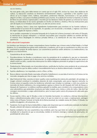 108
Colegios
TRILCE Central: 6198 - 100
vez en América.
- No eran gente culta, pero debe tenerse en cuenta que en el siglo XVI, incluso las clases altas adolecían de
cultura. La educación constituía un fenómeno eminentemente urbano, y aprendían a leer aquellos cuyos
oficios así se lo exigían (clero, nobleza, mercaderes, profesiones liberales, funcionarios) y los que podían
adquirir un libro, cuyo precio resultaba prohibitivo para muchos. Se acababa de inventar la imprenta y la oferta
de libros era aún mínima. Esperanzados y movidos por los fabulosos relatos de quienes ya conocían las nuevas
tierras, se embarcaban en los navíos apostados en Sevilla con destino a América. Pero las motivaciones para
salir de España no se limitaban únicamente a un afán de ascenso social.
Poder y riquezas, honra y fama eran ingredientes fundamentales para enrolarse en las huestes indianas y
condicionaban el accionar de los españoles. Se aspiraba a ser reconocido y recordado, y regresar a las tierras
de origen cargado de riquezas y títulos.
Así es posible comprender la incesante búsqueda de la Fuente de la Eterna Juventud o del mítico El Dorado;
la internación en parajes inhóspitos y a menudo inaccesibles para conquistar súbditos en nombre del Rey;
el esfuerzo físico desplegado en extensas jornadas bélicas; y la ostentación de una vida centrada en las
apariencias.
Perfil cultural del Conquistador
Los hombres que formaron las tropas conquistadoras fueron hombres que vivieron entre la Edad Media y la Edad
Moderna. En su mentalidad eran gente entre medievales y modernos, por lo que se manifestaron en ellos una serie
de características propias de ambas épocas. Las características positivas suelen atribuirse a su medievalismo y las
negativas a su renacentismo.
- Características de raíz Medieval:
1) Providencialismo: les llevaba a considerarse como los portadores de la verdadera fe, que por su intermedio
debía propagarse a quienes aún la desconocían. Su religiosidad parece probada por el hecho de que jamás se
rebeló contra sus jefes, cuando éstos destruyeron los ídolos indígenas poniendo en peligro la supervivencia de
la misma hueste.
2) Predestinación. Relacionado con el providencialismo, justificaba los hechos como producto de un entramado
de origen divino que les debía conducir inexorablemente hacia un destino determinado e inevitable.
3) Espíritu caballeresco. Les impulsaba a servir a Dios y al Rey.
4) Buscar obtener mercedes Reales (asociadas al Espíritu Caballeresco): se asociaba el servicio a la Corona con las
mercedes otorgadas por ésta en pago a los servicios recibidos.
5) Ideal Señorial de Vida: consistía en tener vasallos como manifestación externa de autoridad y de prestigio. La
imagen señorial constituyó la verdadera obsesión de todo conquistador, pero pocos lograron realizarla. La
Corona estuvo en guardia contra las tendencias señoriales que minaban su realengo y cortó muy pronto sus
mercedes de títulos nobiliarios a los conquistadores (apenas se dieron los del Marqués del Valle de Oaxaca y
Marqués de Cajamarca). La nobleza castellana aplaudió la medida, pues consideró a los conquistadores como
unos advenedizos que pretendían ensalzarse por haber matado unos cientos o miles de indios. Más fácil fue
conseguir encomiendas o cargos administrativos, pero la mayor parte carecía de preparación adecuada para
los últimos.
6) Escaso espíritu crítico, que le llevaba a creer en leyendas fascinantes: Le conducía a efectuar descripciones
falsas y sobredimensionadas sobre lo que veían (y lo que no veían) en sus viajes y exploraciones, perseguir
mitos como el Paraíso Terrenal, la Fuente de la Eterna Juventud, las ciudades áureas de Cíbola, El Dorado, los
pueblos de gigantes y de amazonas, etc.
7) Fanatismo. Era lo que les hacía irreductibles y ciegos ante situaciones que en condiciones normales les habrían
llevado a desistir del esfuerzo realizado por alcanzar un propósito
8) Espíritu combativo: fue una característica muy evidente, pero hay que tener en cuenta que usualmente era
resultado de la situación en que se encontraba; metido en territorio enemigo y rodeado de adversarios, sin
posibilidad de volver atrás.
							 http://www.gabrielbernat.es/conquista/index.html
Unidad IV - Capítulo 1
 