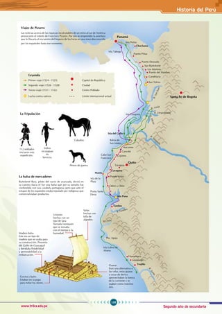 Segundo año de secundaria
109
Historia del Perú
www.trilce.edu.pe
Viajes de Pizarro
Las noticias acerca de las riquezas incalculables de un reino al sur de América
provocaron el interés de Francisco Pizarro. Por eso se emprendió la aventura
que lo llevaría al encuentro del Imperio de los Incas en una zona desconocida
por los españoles hasta ese momento.
La balsa de mercaderes
Bartolomé Ruiz, piloto del navío de avanzada, divisó en
su camino hacia el Sur una balsa que por su tamaño fue
confundida con una carabela portuguesa, pero que ante el
estupor de los españoles estaba tripulado por indígenas que
comercializaban productos.
La Tripulación
112 soldados
iniciaron esta
expedición.
Indios
nicaraguas
en
Servicio.
Caballos
Perros de guerra
Uniones
hechas con un
tipo de lana
llamada henequen
que se tensaba
con el tiempo y la
humedad.
Madera balsa
Este era un tipo de
madera que se usaba para
su construcción. Provenía
del Golfo de Guayaquil
y brindaba flotabilidad
y permeabilidad a la
embarcación.
Cocina y baño
Estaban en la popa
para evitar los olores.
Guaras
Eran una alternativa a
las velas, estas guaras
u orzar de deriva
aprovechaban la fuerza
de la corriente y se
usaban como máximo
seis.
Velas
hechas con
talla de
algodón.
Panamá
Chochama
Puerto Piñas
Isla Perlas
Isla Taboga
Puerto Deseado
San Bartolomé
Los Mártires
Puerto del Hambre
Santa Fe de Bogota
Candelaria
San Telmo
Isla Gorgona
Isla del Gallo
Bahía de
San Mateo
Cabo San
Francisco
Atacames
Cancebi
Cojimes
Isla de la
Plata
Odón u Olón
Punta Santa
Elena
Isla Puna
Tumbes
R.Tumbes
R.Chira
Pta. Aguja
Huanchaco
Isla Lobos de
Afuera
Malabrigo
Trujillo
R
.
S
a
n
t
a
Quito
Tocagua
Puerto Veijo
Caraquez
Manta
R
.
S
a
n
J
u
a
n
R. Naija
R. Despoblado
R
.
M
i
c
a
y
R. Tém
pula
Leyenda
Primer viaje (1524 - 1525)		 Capital de República
Segundo viaje (1526 - 1528)		 Ciudad
Tercer viaje (1531 - 1532)		 Centro Poblado
Lucha contra nativos			 Límite internacional actual
 