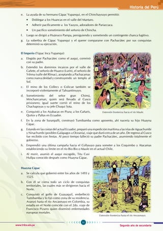 Segundo año de secundaria
11
Historia del Perú
www.trilce.edu.pe
e. La ayuda de su hermano Cápac Yupanqui, en el Chinchaysuyo permitió:
• Doblegar a los Huancas en el valle del Mantaro.
• Adherir pacíficamente a los Yauyos, adoradores de Pariaccaca.
• Un pacífico sometimiento del señorio de Chincha.
f. Luego se dirigió a Huánuco Pampa, persiguiendo y sometiendo un contingente chanca fugitivo.
g. La soberbia de Cápac Yupanqui y el querer compararse con Pachacútec por sus conquistas
determinó su ejecución.
El Imperio (Túpac Inca Yupanqui)
a. Elegido por Pachacútec como el auqui, correinó
con su padre.
b. Extendió los dominios incaicos por el valle de
Cañete, el señorío de Huarco (Lurín), el señorío de
Yshma (valle del Rímac), aceptando a Pachacamac
como nueva deidad y construyendo un templo al
Sol.
c. El reino de los Collecs o Colicue también se
incorporó violentamente al Tahuantinsuyo.
d. Sometimiento del señor gran Chimú,
Minchancaman, quien será llevado al Cusco
prisionero; igual suerte corrió el reino de los
Chachapoyas y su jefe Chuqui Sota.
e. Conquistó a los Ayabacas en Piura; a los Cañaris,
Quitos y Paltas en Ecuador.
f. En la zona de Suranpalli, construyó Tumibamba como aposento, ahí nacería su hijo Huayna
Cápac.
g. Estando en las costas del actual Ecuador, preparó una expedición marítima a las islas de Aguachumbi
y Ninachumbi (posibles Galápagos u Oceanía), viaje que duró cerca de un año. De regreso al Cusco
fue recibido con fiestas. Al poco tiempo falleció su padre Pachacútec, asumiendo totalmente el
gobierno.
h. Emprendió una última campaña hacia el Collasuyo para someter a los Coquimbo y Atacamas
estableciendo su límite en el río Bio Bio o Maule en el actual Chile.
i. Al morir, asumió el auqui escogido, Titu Cusi
Hullpa conocido después como Huayna Cápac.
Huayna Cápac
a. Se calcula que gobernó entre los años de 1493 y
1525.
b. Con él se cierra todo un ciclo de conquistas
territoriales, las cuales más se dirigieron hacia el
Norte.
c. Conquistó el golfo de Guayaquil, embelleció
Tumibamba y lo fijó como zona de su residencia.
Avanzó hasta el río Ancasmayo en Colombia, su
estadía en el Norte coincide con el 2do. viaje de
Francisco Pizarro quien diseminó enfermedades
europeas mortales.
Extensión fronteriza hacia el río Maule.
Extensión fronteriza hasta el río Ancasmayo.
 