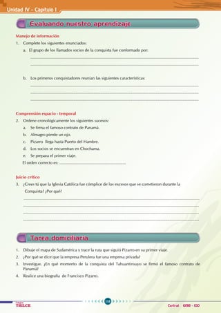 110
Colegios
TRILCE Central: 6198 - 100
Unidad IV - Capítulo 1
Manejo de información
1. Complete los siguientes enunciados:
a. El grupo de los llamados socios de la conquista fue conformado por:
.....................................................................................................................................................
.....................................................................................................................................................
b. Los primeros conquistadores reunían las siguientes características:
.....................................................................................................................................................
.....................................................................................................................................................
.....................................................................................................................................................
Comprensión espacio - temporal
2. Ordene cronológicamente los siguientes sucesos:
a. Se firma el famoso contrato de Panamá.
b. Almagro pierde un ojo.
c. Pizarro llega hasta Puerto del Hambre.
d. Los socios se encuentran en Chochama.
e. Se prepara el primer viaje.
El orden correcto es: ...........................................................
Juicio crítico
3. ¿Crees tú que la Iglesia Católica fue cómplice de los excesos que se cometieron durante la
Conquista? ¿Por qué?
............................................................................................................................................................
............................................................................................................................................................
............................................................................................................................................................
............................................................................................................................................................
Evaluando nuestro aprendizaje
Tarea domiciliaria
1. Dibuje el mapa de Sudamérica y trace la ruta que siguió Pizarro en su primer viaje.
2. ¿Por qué se dice que la empresa Perulera fue una empresa privada?
3. Investigue. ¿En qué momento de la conquista del Tahuantinsuyo se firmó el famoso contrato de
Panamá?
4. Realice una biografía de Francisco Pizarro.
 