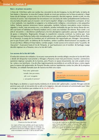 112
Colegios
TRILCE Central: 6198 - 100
Unidad IV - Capítulo 2
Ruiz y el primer encuentro
A fines de 1526 Ruiz salió con rumbo Sur, encontró la isla de Gorgona, la isla del Gallo, la bahía de
San Mateo y Atacames, la zona de Coaque, donde se cruzó por primera vez la línea ecuatorial, y llegó
hasta isla de Salango un poco más al sur de la línea ecuatorial y decidió regresar donde su jefe, en esta
travesía el suceso más importante fue encontrarse con una balsa de indios probablemente tumbesinos,
era una balsa de palos que al cruzarse con el navío español obligó a sus tripulantes a arrojarse al mar
y huir nadando. Los españoles se pegaron a la embarcación indígena y encontraron a tres pequeños
indios Tallanes quienes temerosos fueron apresados, también hallaron mercadería como cerámica,
algodón y mullu, este encuentro era, a no dudarlo, prueba irrefutable de que las tierras llenas de oro,
del cual tanto se hablaban en Panamá estaban cerca y eran una realidad. De retorno Ruiz contó a su
jefe el encuentro y decidieron castellanizar a los tres aborígenes capturados para que después sirvan
de guías e intérpretes. Regresando Almagro la expedición conjunta continuó. La noticia que traía
Almagro era que Pedrarias había sido reemplazado por otro gobernador en Panamá Pedro de los Ríos.
En el trayecto, la queja de los hombres por el sufrimiento fue reprochado por Almagro hoscamente,
por lo que Pizarro salió en defensa de los hombres, ambos caudillos desenvainaron sus espadas y de
no ser por Ruiz y Ribera el Viejo habría corrido sangre. A este suceso se le conoce como “La porfía de
Atacames”. Avanzaron hasta el río de Témpula al que bautizaron con el nombre de Santiago. Luego
decidió regresar no a Panamá, sino a la isla del Gallo.
Los sucesos de la isla del Gallo
El reducido número de soldados y la escasez nuevamente de comida obligó a recalar en la isla del Gallo
y desde ahí despachar nuevamente a Almagro a Panamá a traer más provisiones; muchos aventureros
quisieron regresar cansados de la travesía, pero Pizarro se opuso tenazmente, tan solo aceptó enviar
las cartas a sus familiares. Una de ellas ingeniosamente escondida en un ovillo de lana y como regalo
para la esposa del gobernador de Panamá llevaba noticias lapidatorias contra los jefes de la empresa
Perulera, un soldado llamado Juan de Saravia escribió una copia:
“Pues señor gobernador
miradlo bien por entero,
allá va el recogedor
y acá queda el carnicero”
Esta llegó a su destino y causó mucha molestia en el ánimo del gobernador, cuando Almagro solicitó
permiso para salir al encuentro de su jefe se lo negaron, más aún enviaron al comisionado Juan Tafur
a recoger a los hombres que estaban en la isla del Gallo.
Pizarro en las Islas del Gallo
Los viajes al Perú eran sufridos, por lo que muchos
expedicionarios ansiaban retornar; sin embargo, la
persistencia de Pizarro obligó a algunos a seguir. Esos
serán recordados como los 13 de la isla del Gallo.
En la Isla del Gallo casi se derrama sangre castellana
pues Pizarro se negó a volver a Panamá, Tafur pudo
obligarlo a la fuerza pero primó la cordura y Pizarro
salió con su gusto de quedarse para esperar a su socio
que retorne de Panamá.
Glosario
Isla del Gallo: isla localizada en la costa central
de Colombia.
 