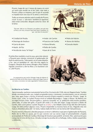 Segundo año de secundaria
113
Historia del Perú
www.trilce.edu.pe
Pizarro, luego de casi 2 meses de espera vio venir
un navío que resultó ser el de Tafur, éste trató a
Pizarro a dejar su empresa, por lo que él sacando
su espada trazó una raya en la arena y mencionó:
Todos se miraron atónitos ante la osadía de Pizarro,
cruzó la raya y solo trece hombres lo siguieron,
estos serán conocidos después como los trece de
la fama:
• Cristóbal de Peralta              • Antón  de Carrión                 • Pedro de Halcón
• Domingo de Soraluce          • Francisco de Cuellar             • Alonso de Molina
• García de Jaren                     • Alonso Briseño                • Gonzalo Martín     
• Martín  de Paz • Pedro de Candia
• Nicolás de rivera “el Viejo” • Juan de la Torre
El piloto Ruiz también cruzó la raya, pero éste retornó
a Panamá para intentar convencer al gobernador de
darle la autorización. Tafur partió, no sin antes dejarlos
a los que se quedaban en otra isla más segura La
Gorgona. Después de 6 meses Almagro y Ruiz habían
logrado convencer a De los Ríos y se reunieron con
su jefe Pizarro.
Incidencias en Tumbes
Aprovisionados partieron nuevamente hacia el Sur. Era marzo de 1528, esta vez llegaron hasta Tumbes
donde encontraron toda una ciudad con grandes muros y torreones, se entrevistaron con un emisario
que traía, agua, frutas y chicha; el emisario recorrió el barco español y comió con Pizarro, luego lo
invitó a que visite la ciudad; Pizarro envió al soldado Bocanegra y luego a Alonso de Molina con
un negro esclavo. Estos llevaron gallos y puercos causando en la población india mucho asombro,
sobre todo, el cantar del gallo, el gruñir del cerdo y el color del negro. Luego enviaron a Pedro de
Candía, éste causó pánico cuando disparó su arcabuz y fue tildado como el hijo del dios del trueno.
Luego de intercambiar algunas cosas, Pizarro emprendió su travesía hacia el Sur, llegando esta vez
hasta la desembocadura del río Santa, habían dado de lleno con las tierras del Tahuantinsuyo.
Pizarro retornó a Panamá y decidió preparar un tercer y definitivo viaje pero el gobernador de Panamá,
Pedro de los Ríos se opuso, por lo que convino con sus socios viajar el personalmente a España
acompañado de Pedro de Candía y Domingo de Soraluce para pedirle al mismo Rey autorización para
conquistar el reino de los Incas. Llevaba consigo las pruebas de su hallazgo, indios, tejidos auquénidos
y orfebrería.
Los preparativos que realizó Almagro luego de obtener el
permiso de Pedro de los Ríos fueron vitales para llegar hasta el
río Santa y encontrar con toda seguridad el Tahuantinsuyo.
“Por este lado se va a Panamá a ser pobres, por este otro
al Perú a ser ricos, escoja el que fuere buen castellano, lo
que más bien le estuviere”
¿Por qué se opuso el gobernador de Panamá a nuevas
conquistas?
 