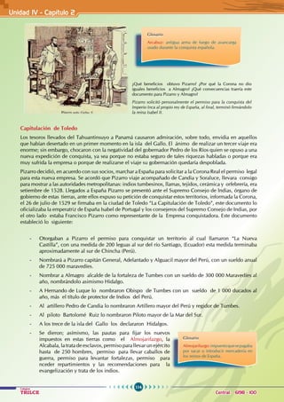 114
Colegios
TRILCE Central: 6198 - 100
Unidad IV - Capítulo 2
Capitulación de Toledo
Los tesoros llevados del Tahuantinsuyo a Panamá causaron admiración, sobre todo, envidia en aquellos
que habían desertado en un primer momento en la isla del Gallo. El ánimo de realizar un tercer viaje era
enorme; sin embargo, chocaron con la negatividad del gobernador Pedro de los Ríos quien se opuso a una
nueva expedición de conquista, ya sea porque no estaba seguro de tales riquezas habladas o porque era
muy sufrida la empresa o porque de realizarse el viaje su gobernación quedaría despoblada.
Pizarro decidió, en acuerdo con sus socios, marchar a España para solicitar a la Corona Real el permiso legal
para esta nueva empresa. Se acordó que Pizarro viaje acompañado de Candia y Soraluce, llevara consigo
para mostrar a las autoridades metropolitanas: indios tumbesinos, llamas, tejidos, cerámica y orfebrería, era
setiembre de 1528. Llegados a España Pizarro se presentó ante el Supremo Consejo de Indias, órgano de
gobierno de estas tierras, ante ellos expuso su petición de conquistar estos territorios, informada la Corona,
el 26 de julio de 1529 se firmaba en la ciudad de Toledo “La Capitulación de Toledo”, este documento lo
oficializaba la emperatriz de España Isabel de Portugal y los consejeros del Supremo Consejo de Indias, por
el otro lado estaba Francisco Pizarro como representante de la Empresa conquistadora. Este documento
estableció lo siguiente:
- Otorgaban a Pizarro el permiso para conquistar un territorio al cual llamaron “La Nueva
Castilla”, con una medida de 200 leguas al sur del río Santiago, (Ecuador) esta medida terminaba
aproximadamente al sur de Chincha (Perú).
- Nombrará a Pizarro capitán General, Adelantado y Alguacil mayor del Perú, con un sueldo anual
de 725 000 maravedíes.
- Nombrar a Almagro alcalde de la fortaleza de Tumbes con un sueldo de 300 000 Maravedíes al
año, nombrándolo asimismo Hidalgo.
- A Hernando de Luque lo nombraron Obispo de Tumbes con un sueldo de 1 000 ducados al
año, más el título de protector de Indios del Perú.
- Al artillero Pedro de Candia lo nombraron Artillero mayor del Perú y regidor de Tumbes.
- Al piloto Bartolomé Ruiz lo nombraron Piloto mayor de la Mar del Sur.
- A los trece de la isla del Gallo los declararon Hidalgos.
- Se dieron; asímismo, las pautas para fijar los nuevos
impuestos en estas tierras como el Almojarifazgo, la
Alcabala, la trata de esclavos, permiso para llevar un ejército
hasta de 250 hombres, permiso para llevar caballos de
guerra, permiso para levantar fortalezas, permiso para
nceder repartimientos y las recomendaciones para la
evangelización y trata de los indios.
¿Qué beneficios obtuvo Pizarro? ¿Por qué la Corona no dio
iguales beneficios a Almagro? ¿Qué consecuencias traería este
documento para Pizarro y Almagro?
Pizarro solicitó personalmente el permiso para la conquista del
Imperio Inca al propio rey de España, al final, terminó firmándolo
la reina Isabel II.
Glosario
Arcabuz: antigua arma de fuego de avancarga
usado durante la conquista española.
Glosario
Almojarifazgo:impuestoquesepagaba
por sacar o introducir mercadería en
los reinos de España.
 