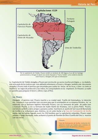 Segundo año de secundaria
115
Historia del Perú
www.trilce.edu.pe
Capitulaciones 1529
Capitulación de
Francisco Pizarro
Capitulación de
Simón de Alcazaba
Territorio
Portugués
Línea de Tordesillas
Por la capitulación de Toledo, Pizarro recibió un territorio de 200 leguas al sur del río Santiago
posteriormente a Almagro le darán uno similar llamada la “Nueva Toledo”. ¿Fue cordial la relación
entre Pizarro y Almagro? ¿Por qué se enfrentaron?
La Capitulación de Toledo otorgaba a Pizarro por encima de sus socios muchos privilegios, a no dudarlo,
esta seria parte de los motivos que más adelante enfrentaron a Pizarro y Almagro, también este documento
otorgaba a Pizarro todo el permiso que necesitaba para asaltar las tierras de los Incas, si bien es cierto se
establecía las reglas de protección a los indios, los conquistadores no las respetaron. En Panamá ya nadie
se opondría para preparar el tercer y último viaje al Perú.
Los Pizarro
Otorgado el permiso real, Pizarro marchó a su ciudad natal, Trujillo de Extremadura, la intención
era convencer a sus parientes más cercanos para que lo acompañen en su empresa Perulera. Así se
entrevistó con su hermano legítimo Hernando Pizarro, con sus hermanos de parte de padre Juan
y Gonzalo Pizarro, y con su hermano de madre Martín de Alcántara, con su primo Pedro Pizarro,
convenció también a otros amigos y paisanos; juntos marcharon al puerto de San Lucar de Barrameda
en Sevilla y se embarcaron para América, no sin antes burlar a la Casa de Contratación de Sevilla
puesto que no habían logrado reunir los 250 hombres que la capitulación estipulaba. Pizarro zarpó
primero y luego Hernando, todos arribaron al puerto de Nombre de Dios (Castilla del Oro) a reunirse
con sus socios.
Glosario
Casa de Contratación de Sevilla: institución de
gobierno creado por España para controlar el
comercio y pase de personas a América.
 