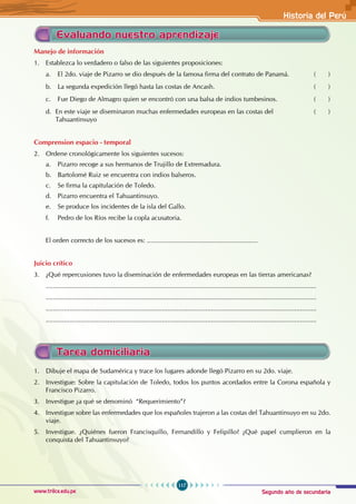 Segundo año de secundaria
117
Historia del Perú
www.trilce.edu.pe
Evaluando nuestro aprendizaje
Manejo de información
1. Establezca lo verdadero o falso de las siguientes proposiciones:
a. El 2do. viaje de Pizarro se dio después de la famosa firma del contrato de Panamá. ( )
b. La segunda expedición llegó hasta las costas de Ancash. ( )
c. Fue Diego de Almagro quien se encontró con una balsa de indios tumbesinos. ( )
d. En este viaje se diseminaron muchas enfermedades europeas en las costas del 		 ( )
Tahuantinsuyo
Comprension espacio - temporal
2. Ordene cronológicamente los siguientes sucesos:
a. Pizarro recoge a sus hermanos de Trujillo de Extremadura.
b. Bartolomé Ruiz se encuentra con indios balseros.
c. Se firma la capitulación de Toledo.
d. Pizarro encuentra el Tahuantinsuyo.
e. Se produce los incidentes de la isla del Gallo.
f. Pedro de los Ríos recibe la copla acusatoria.
El orden correcto de los sucesos es: .............................................................
Juicio crítico
3. ¿Qué repercusiones tuvo la diseminación de enfermedades europeas en las tierras americanas?
.....................................................................................................................................................
.....................................................................................................................................................
.....................................................................................................................................................
.....................................................................................................................................................
Tarea domiciliaria
1. Dibuje el mapa de Sudamérica y trace los lugares adonde llegó Pizarro en su 2do. viaje.
2. Investigue: Sobre la capitulación de Toledo, todos los puntos acordados entre la Corona española y
Francisco Pizarro.
3. Investigue ¿a qué se denominó “Requerimiento”?
4. Investigue sobre las enfermedades que los españoles trajeron a las costas del Tahuantinsuyo en su 2do.
viaje.
5. Investigue. ¿Quiénes fueron Francisquillo, Fernandillo y Felipillo? ¿Qué papel cumplieron en la
conquista del Tahuantinsuyo?
 