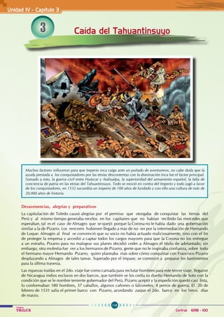 118
Colegios
TRILCE Central: 6198 - 100
3 Caída del Tahuantinsuyo
Desavenencias, alegrías y preparativos
La capitulación de Toledo causó alegrías por el permiso que otorgaba de conquistar las tierras del
Perú y al mismo tiempo generaba recelos en los capitanes que no habían recibido las mercedes que
esperaban, tal es el caso de Almagro que se quejó porque la Corona no le había dado una gobernación
similar a la de Pizarro. Los rencores hubiesen llegado a más de no ser por la intermediación de Hernando
de Luque: Almagro al final se convenció que su socio no había actuado maliciosamente, sino con el fin
de proteger la empresa y accedió a captar todos los cargos mayores para que la Corona no los entregue
a un extraño, Pizarro para no malograr sus planes decidió ceder a Almagro el título de adelantado; sin
embargo, otra molestia fue ver a los hermanos de Pizarro, gente que no le inspiraba confianza, sobre todo
el hermano mayor Hernando Pizarro, quien planeaba más sobre cómo conquistar con Francisco Pizarro
desplazando a Almagro de tales tareas. Superado por el impase, se comenzó a preparar los bastimentos
para la última travesía.
Las riquezas traídas en el 2do. viaje fue como carnada para reclutar hombres para este tercer viaje, llegaron
de Nicaragua indios esclavos en dos barcos, que también se los cedía su dueño Hernando de Soto con la
condición que se le nombre teniente gobernador del Perú, Pizarro aceptó y la expedición quedó casi lista,
lo conformaban 180 hombres, 37 caballos, algunos cañones o falconetes, 4 perros de guerra. El 20 de
febrero de 1531 salía el primer barco con Pizarro, acordando zarpar el 2do. barco en los 1eros. días
de marzo.
Unidad IV - Capítulo 3
Muchos factores influyeron para que Imperio inca caiga ante un puñado de aventureros, no cabe duda que la
ayuda prestada a los conquistadores por las etnias descontentas con la dominación Inca fue el factor principal.
Sumado a esto, la guerra civil entre Huáscar y Atahualpa, la superioridad del armamento español, la falta de
conciencia de patria en las etnias del Tahuantinsuyo. Todo se movió en contra del Imperio y todo jugó a favor
de los conquistadores, en 1532 sucumbía un imperio de 100 años de fundado y con ello una cultura de más de
20,000 años de historia.
 