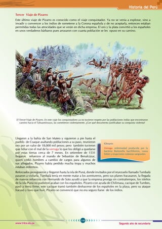 Segundo año de secundaria
119
Historia del Perú
www.trilce.edu.pe
Tercer Viaje de Pizarro
Este último viaje de Pizarro es conocido como el viaje conquistador. Ya no se venía a explorar, sino a
invadir y convencer a los indios de someterse a la Corona española y de no aceptarla, entonces estaban
permitidas todas las atrocidades que se verán en dicha empresa. El oro y la plata convirtió a los españoles
en unos verdaderos bárbaros pues arrasaron con cuanta población se les opuso en su camino.
Llegaron a la bahía de San Mateo y siguieron a pie hasta el
pueblo de Coaque asaltando poblaciones a su paso, reunieron
oro por un valor de 18,000 mil pesos; pero también tuvieron
que lidiar con el mal de la verruga lo que los obligó a quedarse
por estas tierras cerca de 7 meses. En setiembre de 1531
llegaron refuerzos al mando de Sebastián de Benalcázar,
quien cedió hombres a cambio de cargos para algunos de
sus allegados, Pizarro había perdido mucha tropa y muchos
estaban enfermos.
Reforzados prosiguieron y llegaron hasta la isla de Puná, donde invitados por el reyezuelo llamado Tumbalá
pasaron a visitarla. Tumbalá tenía en mente matar a los aventureros, pero sus planes fracasaron, la llegada
de nuevos refuerzos con Hernando de Soto ayudó a que la empresa prosiga sin contratiempos, los isleños
de la isla Puná no pudieron acabar con los españoles. Pizarro con ayuda de Chilimasa, cacique de Tumbes,
pasó a tierra firme, este cacique tramó también deshacerse de los españoles en la playa, pero su ataque
fracasó y tuvo que huir, Pizarro se convenció que no era seguro fiarse de los indios.
El Tercer Viaje de Pizarro. En este viaje los conquistadores ya no tuvieron respeto por las poblaciones indias que encontraron
camino hacia el Tahuantinsuyo, las sometieron violentamente. ¿Con qué documento justificaban su conquista violenta?
Glosario
Verruga: enfermedad producida por la
bacteria Bartonella bacilliformis, causa
fiebre y erupciones cutáneas sangrantes.
 