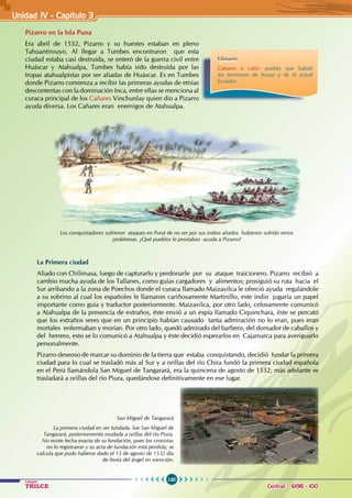 120
Colegios
TRILCE Central: 6198 - 100
Unidad IV - Capítulo 3
Pizarro en la Isla Puna
Era abril de 1532, Pizarro y su huestes estaban en pleno
Tahuantinsuyo. Al llegar a Tumbes encontraron que esta
ciudad estaba casi destruida, se enteró de la guerra civil entre
Huáscar y Atahualpa, Tumbes había sido destruida por las
tropas atahualpistas por ser aliadas de Huáscar. Es en Tumbes
donde Pizarro comienza a recibir las primeras ayudas de etnias
descontentas con la dominación Inca, entre ellas se menciona al
curaca principal de los Cañares Vinchunlay quien dio a Pizarro
ayuda diversa. Los Cañares eran enemigos de Atahualpa.
La Primera ciudad
Aliado con Chilimasa, luego de capturarlo y perdonarle por su ataque traicionero. Pizarro recibió a
cambio mucha ayuda de los Tallanes, como guías cargadores y alimentos; prosiguió su ruta hacia el
Sur arribando a la zona de Poechos donde el curaca llamado Maizavilca le ofreció ayuda regalándole
a su sobrino al cual los españoles le llamaron cariñosamente Martinillo, este indio jugaría un papel
importante como guía y traductor posteriormente. Maizavilca, por otro lado, celosamente comunicó
a Atahualpa de la presencia de extraños, éste envió a un espía llamado Ciquinchara, éste se percató
que los extraños seres que en un principio habían causado tanta admiración no lo eran, pues eran
mortales enfermaban y morían. Por otro lado, quedó admirado del barbero, del domador de caballos y
del herrero, esto se lo comunicó a Atahualpa y éste decidió esperarlos en Cajamarca para averiguarlo
personalmente.
Pizarro deseoso de marcar su dominio de la tierra que estaba conquistando, decidió fundar la primera
ciudad para lo cual se trasladó más al Sur y a orillas del río Chira fundó la primera ciudad española
en el Perú llamándola San Miguel de Tangarará, era la quincena de agosto de 1532; más adelante se
trasladará a orillas del río Piura, quedándose definitivamente en ese lugar.
Los conquistadores sufrieron ataques en Puná de no ser por sus indios aliados hubiesen sufrido serios
problemas. ¿Qué pueblos le prestaban ayuda a Pizarro?
San Miguel de Tangarará
La primera ciudad en ser fundada fue San Miguel de
Tangarará, posteriormente mudada a orillas del río Piura.
No existe fecha exacta de su fundación, pues los cronistas
no lo registraron y su acta de fundación está perdida; se
calcula que pudo haberse dado el 15 de agosto de 1532 día
de fiesta del ángel en mención.
Glosario
Cañares o cañir: pueblo que habitó
los territorios de Azuay y de el actual
Ecuador.
 