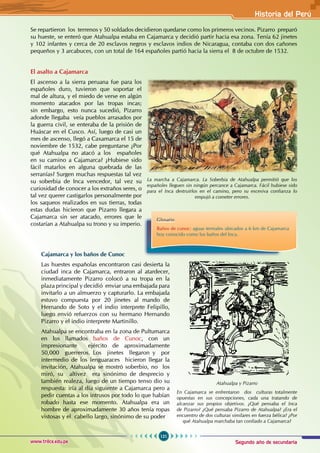 Segundo año de secundaria
121
Historia del Perú
www.trilce.edu.pe
Se repartieron los terrenos y 50 soldados decidieron quedarse como los primeros vecinos. Pizarro preparó
su hueste, se enteró que Atahualpa estaba en Cajamarca y decidió partir hacia esa zona. Tenía 62 jinetes
y 102 infantes y cerca de 20 esclavos negros y esclavos indios de Nicaragua, contaba con dos cañones
pequeños y 3 arcabuces, con un total de 164 españoles partió hacia la sierra el 8 de octubre de 1532.
La marcha a Cajamarca. La Soberbia de Atahualpa permitió que los
españoles lleguen sin ningún percance a Cajamarca. Fácil hubiese sido
para el Inca destruirlos en el camino, pero su excesiva confianza lo
empujó a cometer errores.
Glosario
Baños de cunoc: aguas termales ubicados a 6 km de Cajamarca
hoy conocido como los baños del Inca.
El asalto a Cajamarca
El ascenso a la sierra peruana fue para los
españoles duro, tuvieron que soportar el
mal de altura, y el miedo de verse en algún
momento atacados por las tropas incas;
sin embargo, esto nunca sucedió, Pizarro
adonde llegaba veía pueblos arrasados por
la guerra civil, se enteraba de la prisión de
Huáscar en el Cusco. Así, luego de casi un
mes de ascenso, llegó a Caxamarca el 15 de
noviembre de 1532, cabe preguntarse ¿Por
qué Atahualpa no atacó a los españoles
en su camino a Cajamarca? ¿Hubiese sido
fácil matarlos en alguna quebrada de las
serranías? Surgen muchas respuestas tal vez
su soberbia de Inca vencedor, tal vez su
curiosidad de conocer a los extraños seres, o
tal vez querer castigarlos personalmente por
los saqueos realizados en sus tierras, todas
estas dudas hicieron que Pizarro llegara a
Cajamarca sin ser atacado, errores que le
costarían a Atahualpa su trono y su imperio.
Cajamarca y los baños de Cunoc
Las huestes españolas encontraron casi desierta la
ciudad inca de Cajamarca, entraron al atardecer,
inmediatamente Pizarro colocó a su tropa en la
plaza principal y decidió enviar una embajada para
invitarlo a un almuerzo y capturarlo. La embajada
estuvo compuesta por 20 jinetes al mando de
Hernando de Soto y el indio interprete Felipillo,
luego envió refuerzos con su hermano Hernando
Pizarro y el indio interprete Martinillo.
Atahualpa se encontraba en la zona de Pultumarca
en los llamados baños de Cunoc, con un
impresionante ejército de aproximadamente
50,000 guerreros. Los jinetes llegaron y por
intermedio de los lenguaraces hicieron llegar la
invitación, Atahualpa se mostró soberbio, no los
miró, su altivez era sinónimo de desprecio y
también realeza, luego de un tiempo tenso dio su
respuesta: iría al día siguiente a Cajamarca pero a
pedir cuentas a los intrusos por todo lo que habían
robado hasta ese momento. Atahualpa era un
hombre de aproximadamente 30 años tenía ropas
vistosas y el cabello largo, sinónimo de su poder
Atahualpa y Pizarro
En Cajamarca se enfrentaron dos culturas totalmente
opuestas en sus concepciones, cada una tratando de
alcanzar sus propios objetivos. ¿Qué pensaba el Inca
de Pizarro? ¿Qué pensaba Pizarro de Atahualpa? ¿Era el
encuentro de dos culturas similares en fuerza bélica? ¿Por
qué Atahualpa marchaba tan confiado a Cajamarca?
 