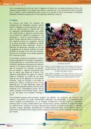 122
Colegios
TRILCE Central: 6198 - 100
Unidad IV - Capítulo 3
era la mascapaicha de color rojo que le colgaba en la frente, los sirvientes alcanzaron chicha a los
españoles estos bebieron con dudas; para llamar la atención del Inca, Hernando de Soto caracoleó
con su caballo y quiso amedrentarlo, pero el Inca no se inmutó ni movió una pestaña, la embajada
habiendo recibido la respuesta de ir al día siguiente, decidieron retirarse.
La Captura
Las noticias que traían los cristianos del
campamento de Atahualpa causaron pánico
entre la soldadesca, muchos pensaron que esa
sería su última noche, el ejército del Inca
los aplastaría irremediablemente, esa noche
casi nadie durmió, y según los cronistas tanto
era el miedo que algunos se orinaban en sus
pantalones y otros se encomendaban a sus
dioses. Pizarro trató de calmar la situación y al
día siguiente colocó a su pequeño ejército
en la plaza principal: la caballería al mando
de Hernando de Soto, Hernando Pizarro y
Sebastián de Benalcázar ubicados en uno de
los galpones de la plaza;la artillería al mando
de Pedro de Candia, en el cerro de rumitiana;
Pizarro con 25 infantes en un templo pequeño
del centro de la plaza.
El inca llegó a Cajamarca al atardecer y entró a
la plaza rodeado de sus sirvientes y limpiadores,
mucha población se arremolinó junto al Inca,
su ejército quedó atrás. Muy pocos escuadrones
entraron en la plaza, el plan del Inca era que
ante su presencia los cristianos escaparían,
por eso mandó a algunos escuadrones para
que se sitúen casas abajo de la plaza y los
capturen amarrándolos con sogas. Un silencio
rodeó el ambiente, en medio de ese clima
salió de uno de los galpones el cura Vicente
Valverde, tenía un crucifijo y una biblia se
acercó a la litera y le leyó el requerimiento,
traducido por el indio Martinillo (según del
Busto),Atahualpapidióla bibliayalnoencontrar
respuesta a sus curiosidades la arrojó por los
suelos, Valverde corrió donde Pizarro dando
la voz de ataque con la palabra “Santiago a
ellos“.
Una tremenda sorpresa causó el ataque español, los caballos, los arcabuces, las ballestas, los
cañones ocasionaron un ruido estremecedor. Atahualpa fue sorprendido y la población india
corrió asustada, se arremolinaron en la entrada, se tropezaron y muchos murieron aplastados,
mientras tanto el acero cortaba todo lo que tocaba; brazos, piernas, intestinos; la sangre manchaba
los tobillos de los caballos. Los escasos guerreros que entraron no fueron rivales para la estrategia
española, cuando Atahualpa derribado por el soldado Miguel de Estete de los cabellos estuvo a
punto de ser victimado, Pizarro llegó a la litera y logró salvarlo. El Inca en ese momento más valía vivo
que muerto.
La Estategia española
Pizarro no solo contaba con el factor sorpresa, sino que con
los informes de sus indios aliados, con la fuerza de sus armas y
caballos, sabía que caído el Inca la lucha la tenía ganada, para
su suerte todo jugó a su favor.
¿Qué hubiese sucedido si las tropas del Inca atacan a los
españoles en el momento de la captura? ¿Crees que Pizarro y
sus hombres hubiesen tenido oportunidad de vencer?
Glosario
Requerimiento: documento leído a los curacas y
Reyes indios para que se rindan pacíficamente,
caso contrario, serían sometidos a sangre y fuego.
Glosario
Ballesta: arma impulsora de flechas o dardos,
arco montado sobre un madero.
 