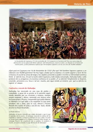 Segundo año de secundaria
123
Historia del Perú
www.trilce.edu.pe
¿Qué pasó en Cajamarca ese 16 de Noviembre de 1532? ¿Por qué 164 hombres lograron capturar a un
soberano con 50,000 guerreros? No hay lugar a dudas que la sorpresa y la suerte jugaron a favor de los
cristianos; el uso de las armas de fuego y los caballos acrecentó su poder e invirtió su inferioridad numérica
frente al ejército inca. Al caer la noche sobre Cajamarca, todo estaba consumado, Atahualpa había caído
producto de su arrogancia y la excesiva confianza en su poder, ¿Y su ejército? Simplemente se dispersó,
creyendo prisionero a su Inca o tal vez muerto, aún sigue siendo un misterio por qué su ejército no
regresó al ataque.
Cautiverio y rescate de Atahualpa
Atahualpa fue encerrado en una casa de piedra y
custodiado, a pesar de su prisión se le permitió seguir
siendo atendido por sus sirvientes y mujeres, siempre
mostró majestad y altivez, temiendo una alianza entre
los huascaristas y Pizarro, comprendió que podía obtener
su libertad si es que daba a los españoles lo que tanto
ansiaban: oro y plata, para lo cual, ofreció a Pizarro
llenarle dos cuartos de plata y uno de oro hasta donde
alcance su brazo levantado.
La hecatombe de Cajamarca. El 16 de noviembre de 1532 empezó en el territorio del Perú una nueva etapa de
dominación con la captura del último soberano del Tahuantinsuyo, marcó un antes y un después en la historia de
nuestra patria. ¿Cómo podríamos explicar que 164 europeos capturen a un rey con cerca de 50,000 soldados?
La Prisión del Inca
Atahualpa en prisión entendió que estaba derrotado y que lo que
le esperaba era la muerte, sin embargo, conocida la codicia de los
españoles se atrevió a comprar su libertad con oro y plata. Se juntó
un tesoro jamás pagado en la Historia Universal como rescate; sin
embargo, Pizarro, no cumpliendo con su palabra, lo condenó a
muerte. ¿A cuánto ascendió el pago del rescate de Atahualpa?
 
