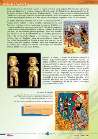 124
Colegios
TRILCE Central: 6198 - 100
Unidad IV - Capítulo 3
Este rescate sería uno de los más caros de la historia universal jamás pagados, Pizarro aceptó con mucha
ansia; inmediatamente se enviaron emisarios a diferentes partes del Tahuantinsuyo para apurar el envió de
los tesoros, del Cusco, de Pachacamac, de Vilcashuamán y de otros lugares. Mientras duraba el envío (40
días de plazo), Atahualpa mantuvo una relación amigable con Pizarro, aunque ambos se estudiaban; uno
tratando de conseguir su libertad y el otro tratando de no dejarse sorprender política ni militarmente.
En secreto Atahualpa, temiendo que Pizarro le restituya el poder a
Huáscar ordenó matarlo, lo cual se cumplió. Huáscar prisionero en el
Cusco será victimado en el río Andamarca. Los cuartos de plata y oro
comenzaron a llenarse, pero no como se había ofrecido, los españoles
comenzaron a mostrarse impacientes, la llegada de Diego de Almagro
con cerca de 200 hombres agravó el problema, había más hombres
para repartir el tesoro. Viendo Pizarro que los hombres presionaban
ordenó dar por concluido el pago y su repartición, hermosas joyas
tuvieron que ser fundidas, había que convertirlas en lingotes de
Oro y Plata, la repartición se llevó de acuerdo a la jerarquía en el
mando, los Pizarro agarraron una buena parte; a los almagristas, que
así comenzaron a llamarse los venidos con Almagro, solo recibieron
en total 20,000 pesos. Era mayo de 1533.
Repartido el tesoro, la suerte de Atahualpa comenzó a
venirse abajo, muchos pedían su muerte, pues ya no
era tan importante tenerlo con vida, retrasaba la conquista
de nuevos territorios, algunos pidieron enviarlo prisionero
a España, otros llevarlo preso al Cusco, mantenerlo con
vida significaba separar hombres para su custodia y nadie
se ofrecía para ello, la codicia por el oro valía más que
la miserable vida del emperador, los huascaristas y otras
etnias pedían también su muerte hasta Felipillo quien había
violentado a una esposa de Atahualpa alarmaba a los
españoles aduciendo que el inca preparaba un ataque.
Atahualpa luego del pago del rescate, tenía pocos amigos
ya, su suerte estaba echada.
Los tesoros de Atahualpa
Los españoles derritieron las hermosas joyas que los orfebres
incas habían tallado con mucha delicadeza. Herederos de los
Chimús sus joyas quedaron convertidas en lingotes.
¿Por qué Pizarro no cumplió con su palabra de liberar al Inca?
Glosario
Lingote: barra de metal fundido para su
fácil pesado y transporte.
 