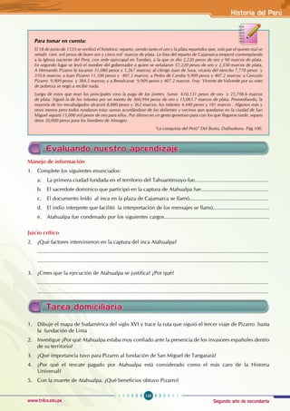Segundo año de secundaria
125
Historia del Perú
www.trilce.edu.pe
			
Para tomar en cuenta:
El 18 de junio de 1533 se verificó el histórico reparto, siendo tanto el oro y la plata repartidos que, solo par el quinto real se
señaló cien mil pesos de buen oro y cinco mil marcos de plata. La lista del reparto de Cajamarca empezó contemplando
a la Iglesia naciente del Perú, con sede episcopal en Tumbes, a la que se dio 2,220 pesos de oro y 90 marcos de plata.
En segundo lugar se leyó el nombre del gobernador a quien se señalaron 57,220 pesos de oro y 2,350 marcos de plata.
A Hernando Pizarro le tocaron 31,080 pesos y 1,267 marcos; al clérigo Juan de Sosa, vicario del ejercito 7,770 pesos y
310.6 marcos; a Juan Pizarro 11,100 pesos y 407.2 marcos; a Pedro de Candia 9,909 pesos y 407.2 marcos; a Gonzalo
Pizarro 9,909 pesos y 384.5 marcos; y a Benalcazar 9,909 pesos y 407.2 marcos. Fray Vicente de Valverde por su voto
de pobreza se negó a recibir nada.
Luego de estos que eran los principales vino la paga de los jinetes. Sumo 610,131 pesos de oro y 25,798.6 marcos
de plata. Siguió la de los infantes por un monto de 360,994 pesos de oro y 15,061.7 marcos de plata. Promediando, la
mayoría de los encabalgados alcanzó 8,880 pesos y 362 marcos; los infantes 4,440 pesos y 181 marcos . Algunos más y
otros menos pero todos rondaron estas sumas acordándose de los dolientes y vecinos que quedaron en la ciudad de San
Miguel separó 15,000 mil pesos de oro para ellos. Por último en un gesto generoso para con los que llegaron tarde, separo
ótros 20,000 pesos para los hombres de Almagro.
							 “La conquista del Perú” Del Busto, Duthurburu. Pág.100.
Evaluando nuestro aprendizaje
Manejo de información
1. Complete los siguientes enunciados:
a. La primera ciudad fundada en el territorio del Tahuantinsuyo fue..................................................
b. El sacerdote dominico que participó en la captura de Atahualpa fue..............................................
c. El documento leído al inca en la plaza de Cajamarca se llamó.....................................................
d. El indio interprete que facilitó la interpretación de los mensajes se llamó......................................
e. Atahualpa fue condenado por los siguientes cargos.......................................................................
Juicio crítico
2. ¿Qué factores intervinieron en la captura del inca Atahualpa?
............................................................................................................................................................
............................................................................................................................................................
3. ¿Crees que la ejecución de Atahualpa se justifica? ¿Por qué?
............................................................................................................................................................
............................................................................................................................................................
Tarea domiciliaria
1. Dibuje el mapa de Sudamérica del siglo XVI y trace la ruta que siguió el tercer viaje de Pizarro hasta
la fundación de Lima
2. Investigue ¿Por qué Atahualpa estaba muy confiado ante la presencia de los invasores españoles dentro
de su territorio?
3. ¿Qué importancia tuvo para Pizarro al fundación de San Miguel de Tangarará?
4. ¿Por qué el rescate pagado por Atahualpa está considerado como el más caro de la Historia
Universal?
5. Con la muerte de Atahualpa. ¿Qué beneficios obtuvo Pizarro?
 
