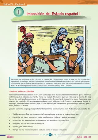 128
Colegios
TRILCE Central: 6198 - 100
1 Imposición del Estado español I
Asesinato del Inca Atahualpa
Los españoles enterados de que en el Cusco las riquezas eran más abundantes consideraron que la presencia
del Inca cautivo retrasaba su marcha hacia esa ciudad. Un suceso que fue vital para la muerte del Inca
fueron las noticias alarmantes que se divulgaban sobre la marcha de tropas incas sobre Cajamarca para
atacar a los españoles; Pizarro para comprobarlo envió a Hernando de Soto con un grupo de jinetes, sin
embargo, tanta era la desconfianza, que Pizarro terminó por convencerse que Atahualpa mentía y, por lo
tanto, merecía la muerte.
¿Cuáles fueron los cargos para ejecutarlo? Simplemente los inventaron, pues Atahualpa, fue acusado de:
• Traidor, por movilizar sus tropas contra los españoles a pesar de su juramento de paz.
• Fratricida, por haber mandado a matar a su hermano Huáscar y a otros hermanos.  
• Incestuoso, por tener uniones maritales con sus hermanas e hijos en ellas.
• Polígamo, por casarse con varias esposas.
• Idólatra, por adorar ídolos.
• Hereje, por no  reconocer al dios cristiano como el único y verdadero.
Unidad V - Capítulo 1
La muerte de Atahualpa le dio a Pizarro el control del Tahuantinsuyo, como se sabe por las crónicas fue
agarrotado; sin embargo, los indios difundieron años más tarde la idea de que el Inca había sido decapitado pues
consideraron que su muerte por la hoguera o el garrote era para gente ruin. Por eso el cronista indio Guamán
Poma de Ayala lo representó así en su famosa obra “Nueva Crónica y Buen Gobierno”.
http://www.uruguayeduca.edu.uy/UserFiles/P0001/Image/Muerte%20de%20Atahualpa.jpg
 