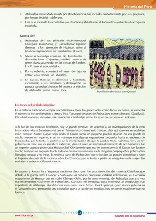 Segundo año de secundaria
13
Historia del Perú
www.trilce.edu.pe
c. Atahualpa, temiendo la muerte por desobediencia, fue incitado probablemente por sus generales,
por lo que decidió sublevarse.
d. Este es el inició de los conflictos que dividirían y debilitarían al Tahuantinsuyo frente a la conquista
española.
Guerra civil
a. Atahualpa con sus generales experimentados
Quizquiz Rumiñahui y Calcuchimac lograron
derrotar a los generales de Huáscar, quien al
final caería prisionero en Cotabamba (Cusco).
b. Mientras Atahualpa avanzaba de Tumibamba
(Ecuador) hasta Cajamarca, recibió noticias de
gente blanca aparecidas en las costas de Tumbes.
Era Pizarro, el conquistador.
c. Por su soberbia, cometerá el error de dejarlos
entrar a sus reinos sin atacarlos.
d. En Cusco, Huáscar es derrotado y humillado,
victimando a sus familiares y destruyendo su
panaca para evitar disputas del poder a la elección
de Atahualpa como nuevo Inca.
Los Incas del periodo imperial
En la historia tradicional siempre se consideró a todos los gobernantes como Incas, inclusive, se aumentó
el número a 14 considerando a Amaru Inca Yupanqui después de Pachacútec como soberano (Garcilaso).
Otros historiadores, inclusive, no consideran a Atahualpa como Inca por no coronarse en el Cusco.
A la luz de los estudios históricos, hoy se puede precisar de acuerdo a las investigaciones de la etno
historiadora María Roswtworoski que el Tahuantinsuyo tuvo solo 5 incas, ¿Por qué razones se establece
esto?, porque Manco Cápac solo fundó el Cusco como un pequeño pueblo (Llacta), no era grande ni
mucho menos un imperio, y así se mantuvo con algunas expansiones pequeñas hasta el gobierno de
Huiracocha, por lo tanto, si partimos de la interpretación de que la palabra “Inca” significa rey y un rey
gobierna un reino que es grande y poderoso, ¿Era el Cusco un imperio al momento de ser fundado y fue
un imperio cuando gobernaba Huiracocha? Obviamente que no, en consecuencia el Cusco fue durante
mucho tiempo una pequeña Llacta rodeado de muchas similares a ella dirigidos por pequeños gobernantes
llamados curacas y no incas. Es recién a partir de Pachacútec que se inician las grandes conquistas y nace
el Imperio, después de la victoria sobre los Chancas; por lo tanto, a partir de este gobernante surgen los
verdaderos soberanos llamados Incas.
En cuanto a Amaru Inca Yupanqui podemos decir que fue una invención del cronista Garcilaso que
debido a la guerra entre Huáscar y Atahualpa las Panacas cusqueñas estaban enfrentadas, así Garcilaso
era pariente de Huáscar por su madre Chimpo Ocllo, por lo tanto, enemigo de Atahualpa que a su vez
era descendiente y pariente de Pachacútec. Garcilaso en venganza, para minimizar al antepasado más
importante de Atahualpa decidió crear a un nuevo inca: Amaru Inca Yupanqui, quien nunca gobernó en
el Tahuantinsuyo, generando una confusión que a la luz de los estudios, hoy se puede establecer que no
fue inca.
Humillación de Huáscar ante Quisquis
 
