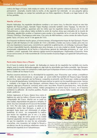 130
Colegios
TRILCE Central: 6198 - 100
Unidad V - Capítulo 1
codicia de llegar al Cusco, todo estaba en contra de la vida del supremo soberano derrotado. Atahualpa
permaneció amarrado, muerto toda la noche, al día siguiente fue enterrado en una pequeña iglesia
cristiana sin embargo, su cuerpo fue sustraído por sus fieles seguidores y llevado a un lugar hasta el día
de hoy perdido.
Marcha al Cusco
Muerto Atahualpa, los españoles decidieron nombrar a un nuevo inca, la elección recayó en otro hijo
legítimo de Huayna Cápac, llamado Túpac Huallpa conocido también como Toparpa. Su elección se
hizo por razones políticas, aparentar ante los indios que los españoles tenían alianzas con el rey del
Tahuantinsuyo, a estas alturas había recibido la unión de muchas etnias que enterados de la muerte de
Atahualpa, agradecidos acudían a Cajamarca para ayudar a los españoles tal es el caso de los Huancas,
Chimús, Chinchas, Chachapoyas entre otras. Con cerca de 400 hombres y varios cientos de indios Pizarro
partió hacia el Cusco, era el 11 de agosto de 1533.
En el trayecto recibieron mucho apoyo, al mismo tiempo, el hostigamiento tropas de Apo Quisquis. Pizarro
llegó al valle del Mantaro el 4 de octubre de 1533 y decidido a fundar una nueva ciudad, pero esta vez
con una importancia mayor para, convertirla en capital de su gobernación, sin embargo, la prisa por llegar
al Cusco imposibilitó hacerla, dejándola para otros tiempos, es en esta ciudad en donde Toparpa fallece
envenenado culpándosele de tal hecho a Calcuchimac general de Atahualpa prisionero, al cual se le
condenó a morir quemado. Este valeroso capitán morirá en Jaquijahuana implorando a Viracocha firme
en sus convicciones. El 14 de noviembre de 1533 las huestes invasoras llegan a al capital del Tahuantinsuyo,
el Cusco.
Pacto entre Manco Inca y Pizarro
En el Cusco la noticia de la muerte de Atahualpa en manos de los españoles fue recibida con mucha
alegría, pues la muerte Atahualpa pagaba en algo toda las atrocidades que había cometido Apo Quisquis
general quiteñista; matar sin compasión a todo aquel que le disputase el trono a su Inca Atahualpa, mujeres
niños y nobles de los Hanan Cusco.
Muchos creyeron entonces en la divinidad de los españoles, eran Viracochas que venían a restablecer
el orden. En estas circunstancias es que surge un joven noble hijo también de Huayna Cápac llamado
Manco Inca, quien apoyado por las Panacas cusqueñas se presentó ante Pizarro que estaba acampando
en la zona de Jaquijahuana, la entrevista se dio para realizar un pacto con los españoles para juntar fuerzas
y combatir a las tropas de Apo Quisquis, asimismo Manco Inca reclamaba su derecho a la sucesión
imperial, algo que a Pizarro le convenía, tener a otro Inca títere. Pizarro lo proclamó Inca, tenía 20 años
cuando pactó la alianza político militar. Ambos prosiguieron el camino hacia el Cusco, en el trayecto
recibieron la adhesión de muchos pueblos, Pizarro actuando con astucia había conseguido un nuevo
aliado poderoso.
Ambos ingresaron al Cusco, Manco Inca como el
legítimo rey ante los indios y Pizarro como el gran
conquistador del Cusco. Mucho oro se juntó en
esta ciudad, requisándose de palacios y templos. El
joven Inca fue coronado en el Cusco en Noviembre
de 1533. Por otro lado, la guerra no demoró en
proseguirse contra Apo Quisquis, a quien se le
persiguió hasta Jauja casi eliminando el peligro
quiteñista. Al inicio no comprendió la codicia
que tenían los españoles por el oro y la plata,
sin embargo, luego de verlos actuar en la ciudad
imperial saqueando recintos sagrados se dio cuenta
de que los españoles no eran los tan aclamados
viracochas, sino invasores; tal verdad lo llevará a
encabezar una de las primeras rebeliones contra la
dominación española en el Tahuantinsuyo.
Manco Inca y Pizarro. La alianza cusqueña con Pizarro favoreció
más a los españoles, pues recibieron el auxilio de las tropas de
Manco Inca, sin embargo, el pacto se rompería al darse cuenta
Manco Inca que sus aliados no eran más que invasores. ¿En qué
terminó esta alianza político militar?
 