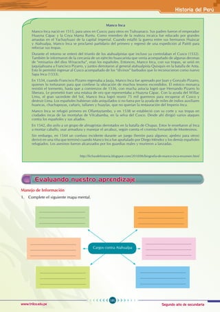 Segundo año de secundaria
131
Historia del Perú
www.trilce.edu.pe
Manco Inca
Manco Inca nació en 1515, para unos en Cusco; para otros en Tiahuanaco. Sus padres fueron el emperador
Huayna Cápac y la Coya Mama Runtu. Como miembro de la realeza incaica fue educado por grandes
amautas en el Yachayhuasi de la capital imperial. Cuando estalló la guerra entre sus hermanos Huáscar
y Atahualpa, Manco Inca se proclamó partidario del primero y regresó de una expedición al Paititi para
reforzar sus tropas.
Durante el retorno se enteró del triunfo de los atahualpistas que incluso ya controlaban el Cusco (1532).
También le informaron de la cercanía de un ejército huascarista que venía acompañado de algunas decenas
de “emisarios del dios Wiracocha”, eran los españoles. Entonces, Manco Inca, con sus tropas, se unió en
Jaquijahuana a Francisco Pizarro, y juntos derrotaron al general atahualpista Quisquis en la batalla de Anta.
Esto le permitió ingresar al Cusco acompañado de los “divinos” barbudos que lo reconocieron como nuevo
Sapa Inca (1533).
En 1534, cuando Francisco Pizarro regresaba a Jauja, Manco Inca fue apresado por Juan y Gonzalo Pizarro,
quienes lo torturaron para que confiese la ubicación de muchos tesoros escondidos. El estoico monarca
resistió el tormento, hasta que a comienzos de 1536, con mucha astucia logró que Hernando Pizarro lo
liberara. Le prometió traer una estatua de oro que representaba a Huayna Cápac. Con la ayuda del Willac
Umu, el gran sacerdote del Sol, Manco Inca logró reunir 75 mil guerreros para recuperar el Cusco y
destruir Lima. Los españoles hubieran sido aniquilados si no fuera por la ayuda de miles de indios auxiliares
huancas, chachapoyas, cañaris, tallanes y huaylas, que no querían la restauración del Imperio Inca.
Manco Inca se refugió primero en Ollantaytambo, y en 1538 se estableció con su corte y sus tropas en
ciudades incas de las montañas de Vilcabamba, en la selva del Cusco. Desde ahí dirigió varios ataques
contra los españoles y sus aliados.
En 1542, dio asilo a un grupo de almagristas derrotados en la batalla de Chupas. Estos le enseñaron al Inca
a montar caballo, usar armadura y manejar el arcabuz, según cuenta el cronista Fernando de Montesinos.
Sin embargo, en 1544 un confuso incidente durante un juego (herrón para algunos; ajedrez para otros)
derivó en una riña que terminó cuando Manco Inca fue apuñalado por Diego Méndez y los demás españoles
refugiados. Los asesinos fueron alcanzados por los guardias reales y murieron a lanzadas.
			 http://fichasdehistoria.blogspot.com/2010/06/biografia-de-manco-inca-resumen.html
Evaluando nuestro aprendizaje
Manejo de Información
1. Complete el siguiente mapa mental.
......................................................
......................................................
......................................................
Cargos contra Atahualpa
......................................................
......................................................
......................................................
......................................................
......................................................
......................................................
......................................................
......................................................
......................................................
......................................................
......................................................
......................................................
......................................................
......................................................
......................................................
 