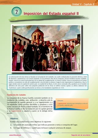 133
Segundo año de secundaria
www.trilce.edu.pe
2 Imposición del Estado español II
Fundación de ciudades
La conquista de la Nueva Castilla consistió también en la
fundación de ciudades, esta atribución o derecho solo le
correspondía al capitán general o a su lugarteniente o a
10 españoles como mínimo decididos a quedarse a vivir
como vecinos en dicha ciudad fundada. En el territorio de
la Nueva Castilla se dio la fundación por el capitán general
o su lugarteniente o alguien a quien se le delegó dicha
acción.
Objetivos
Fundar una ciudad tenía como objetivos lo siguiente:
a. Un puesto de avanzada militar que indicara posesión o toma o conquista del lugar.
b. Un lugar de defensa o cuartel para rechazar cualquier amenaza de ataque.
La colonización de estas tierras se basaba en la fundación de ciudades, las cuales simbolizaban la posesión efectiva, señal
de dominio y pertenencia a la Corona española. En los primeros años de la conquista, Pizarro fundaría muchas ciudades,
siendo Lima en la costa la principal por ser la capital de su gobernación la Nueva Castilla. Lima se convertiría en el centro
político y económico no solo de su gobernación, sino de toda la colonia y luego la más importante en Sudamérica. Hoy lo
sigue siendo como la capital de nuestro país. La ciudad de los Reyes, la tres veces coronada villa, quedaría con el nombre
definitivo de Lima pues sobre esta pequeña población de los limas se edificó nuestra capital, su último soberano fue
Taulichusco quien cedió pacíficamente sus tierras a los fundadores españoles en 1535.
Glosario
Lugarteniente: persona que reemplaza a otra en
el mando, segundo jefe.
Unidad V - Capítulo 2
 