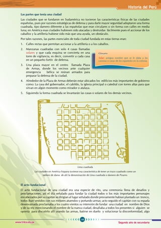 Segundo año de secundaria
135
Historia del Perú
www.trilce.edu.pe
Las partes que tenía una ciudad
Las ciudades que se fundaron en Sudamérica no tuvieron las características físicas de las ciudades
españolas, pues por razones estratégicas de defensa y para darle mayor seguridad adoptaron una forma
cuadrada, tipo damero diferente a las españolas que eran circulares o sin forma con calles en media
luna; en América esas ciudades hubiesen sido atacadas y destruidas fácilmente pues el accionar de los
caballos y la artillería hubiese sido más que una ayuda, un obstáculo.
Por tales razones, las partes esenciales de toda ciudad fundada en estas tierras eran:
1. Calles rectas que permitan accionar a la artillería o a los caballos.
2. Manzanas cuadradas con solo 4 casas llamadas
solares y que cada esquina se convierta en una
torre de vigilancia, es decir, convertir a cada casa
en un pequeño fortín de defensa.
3. Una plaza mayor en el centro llamada Plaza
de Armas, donde los vecinos ante cualquier
emergencia bélica se reúnan armados para
preparar la defensa de la ciudad.
4. Alrededor de la Plaza de Armas deberán estar ubicados los edificios más importantes de gobierno
como: La casa del gobernador, el cabildo, la iglesia principal o catedral con torres altas para que
sirvan en algún momento como mirador o atalaya.
5. Siguiendo la forma cuadrada se levantarán las casas o solares de los demás vecinos.
El acto fundacional
El acto fundacional de una ciudad era una especie de rito, una ceremonia llena de desafíos y
proclamaciones, así el día señalado para fundar la ciudad todos o los más importantes personajes
encabezados por su capitán se dirigían al lugar señalado donde previamente habían plantado un tronco,
todos iban vestidos con sus mejores atuendos y portando armas; acto seguido el capitán con su espada
desenvainada proclamaba a los cuatro vientos su intensión de fundar una ciudad en nombre de Dios
y de su rey mencionando el nombre de la nueva ciudad, desafiaba a todos los presentes si alguien se
oponía para discutirlo allí usando las armas, batirse en duelo y solucionar la disconformidad, algo
Lima cuadrada
Las ciudades en América hispana tuvieron esa característica de tener un trazo cuadrado como un
tablero de dama de ahí la denominación de Lima cuadrada o damero de Pizarro.
Glosario
Solar: antigua nombre que se le daba a las
casonas o casas de los españoles en la colonia.
 