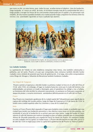 136
Colegios
TRILCE Central: 6198 - 100
Unidad V - Capítulo 2
que nunca se dio en estas tierras, pues todos los que acudían tenían el objetivo claro de fundación,
luego tasajeaba el tronco en señal de éxito, el escribano tomaba nota de la conformidad del acto y
luego pasaba a recoger las firmas de los concurrentes empezando por el capitán y los personajes más
notables, de esta manera quedaba fundada una ciudad pasando luego a repartirse los terrenos entre los
vecinos y las autoridades siguiendo un trazo cuadrado tipo damero.
Las ciudades fundadas
La capitulación de Toledo no solo establecía conquistar estas tierras, sino también colonizarlas y
poblarlas, por tal razón, Pizarro a la par que conquistaba estas comarcas también decidió fundar
ciudades como símbolo de posesión que hacía de gobernación. A la larga, otros jefes conquistadores
como Diego de Almagro y Sebastián de Benalcázar también fundarían ciudades.
San Miguel de Tangarará
Pizarro caminó a Cajamarca y decidió fundar su primera ciudad, lo hizo en el valle del Chira el
15 de julio 1532, sin embargo, el lugar se mudaría hasta tres veces por lo malo del terreno y las
enfermedades; así primero se mudó a Morropón, pero el paludismo los obligó a irse a Sullana,
un fenómeno del niño terrible los ahuyentó nuevamente, se asentaron en Paita pero expuestos al
ataque de piratas y corsarios terminaron asentándose definitivamente en el valle del río Piura.
Cusco
Para Pizarro era importante apoderarse de la ciudad capital del Tahuantinsuyo pues significaba la
captura del ombligo del mundo andino, luego de llegar de Cajamarca el 23 de marzo de 1534 la
fundó como ciudad española sobre los cimientos y casas de la ciudad inca.
Jauja
Camino al Cusco Pizarro dejó separado el lugar para fundarla como ciudad, es probable que esta
ciudad haya tenido una fundación preventiva y otra efectiva como rezan en los documentos, no
existiendo el acta de la fundación en su primer paso por estas tierras. Luego de fundar el Cusco
retornó al valle del Mantaro por motivos estratégicos pues se habían enterado que el conquistador
Alonso de Alvarado preparaba una expedición hacia las tierras de Pizarro. Era necesario fundar
no solo ciudades sino la capital, la ciudad mayor y Pizarro decidió hacerla en este valle; así el 25
de abril de 1534 se erigió Jauja como la capital de la gobernación de Pizarro la “Nueva Castilla”.
¡Quién se opone a la fundación! Era el grito de reto para terminar con los opositores a una
fundación, nunca nadie se atrevió a enfrentarlo, al menos en el Perú.
 