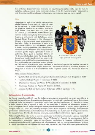 Segundo año de secundaria
137
Historia del Perú
www.trilce.edu.pe
Con el tiempo Jauja mostró que no reunía los requisitos para capital: estaba lejos del mar, los
caballos, cerdos y aves de corral no se reproducían, el frío del invierno serrano y otros motivos
más determinó que Pizarro busque en la costa un nuevo terreno para una nueva capital.
Lima
Abandonando Jauja como capital mas no como
ciudad fundada, Pizarro bajó a la costa, a la zona
de Pachacamac y desde allí decidió enviar a
un grupo de jinetes hacia el Norte a buscar un
lugar idóneo. Eran estos: Ruy Díaz, Juan Tello
de Guzmán y Alonso Martín de Don Benito que
salieron un 6 de enero y luego de recorrer arenales
llegaron a un hermoso valle bañado por un río
llamado Rímac. Retornaron el 13 e informaron a
Pizarro, el terreno reunía todas las condiciones
buscadas. Todos se trasladaron al valle y lo
encontraron habitado por un pequeño pueblo
llamado Lima; cuyo jefe era el curaca Taulichusco,
quien recibió amablemente a los conquistadores
sin saber que tal llegada significaba el fin de su
gobierno, dando paso al vasallaje. Pizarro, el
18 de enero la fundaría como “La Ciudad de los
Reyes”, este nombre puede referirse a los reyes de
España como también a los reyes magos dado que
los comisionados que buscaron el terreno salieron
de Pachacamac un 6 de enero, sea como fuere, el nombre dado pronto fue olvidado y comenzó
a llamársele con el nombre antiguo de la zona, Lima hasta la actualidad. Los reyes de España le
otorgarían su escudo el 7 de diciembre de 1537, su primer alcalde sería Nicolás de Rivera “el
Viejo”.
Otras ciudades fundadas fueron:
• Quito fundada por Diego de Almagro y Sebastián de Benalcázar  el 28 de agosto de 1534.
• Trujillo fundada por Pizarro el 5 de marzo de 1535.
• Chachapoyas  fundada  por Alonso de Alvarado el 5 de  setiembre  de 1538.
• Huamanga  fundada por Pizarro el 9 de enero de 1539.
• Arequipa  fundada por Garcí Manuel de Carbajal  el 15 de agosto de 1540.
La Repartición de encomiendas
La Corona española estableció que los indígenas americanos (amerindios) no serían sometidos a la
esclavitud, sino a un régimen de servidumbre denominado “encomienda”, mediante el cual un determinado
número de indios era entregado a un soldado español para que éste lo culturice y lo cristianice, a cambio
el indio trabajaría para el español, el indio era encomendado. El régimen de encomienda establecía
que los indígenas debían trabajar obligatoriamente para el encomendero, al mismo tiempo que éste se
obligaba frente a la Corona del cuidado y “evangelización” de los indígenas. Sin embargo, este sistema de
prestaciones terminó siendo un medio bárbaro de explotación y una manera fácil de enriquecerse a costa
del trabajo forzado del indio. En América, tener una encomienda era sinónimo de riqueza y poder.
Ni bien llegó Colón a estas tierras se comenzó a colonizar los territorios encontrados bajo esta modalidad,
lo siguió Balboa en Santa María la Antigua y luego “Pedrarias” en Panamá. Era una manera de darle a
los conquistadores un premio y pago por su esfuerzo y sacrificio en la conquista y colonización, esto
se extendió por toda América rápidamente, de tal manera que cada vez que se conquistaba un territorio
el capitán repartía entre sus soldados más destacados las tierras y los indios. El abuso originó reclamos y
El Escudo de la Ciudad de los Reyes
¿Qué significado tiene sus partes?
 