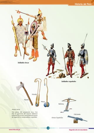 Segundo año de secundaria
139
Historia del Perú
www.trilce.edu.pe
Soldados Incas
Soldados españoles
Armas incas
Tres piezas del armamento inca. Con
ella los guerreros del Imperio debieron
enfrentar las escasas, pero poderosas armas
de fuego de los conquistadores españoles.
Hacha
Honda
Maza
Ballesta
Armas Españolas
Falconete
 