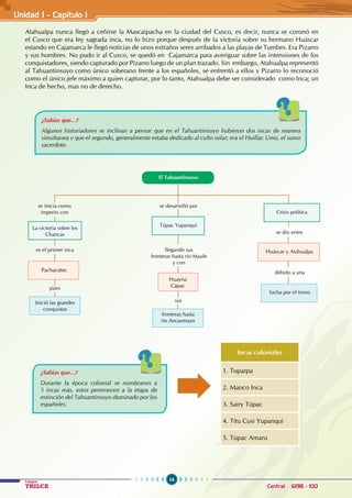 14
Colegios
TRILCE Central: 6198 - 100
Atahualpa nunca llegó a ceñirse la Mascaipacha en la ciudad del Cusco, es decir, nunca se coronó en
el Cusco que era ley sagrada inca, no lo hizo porque después de la victoria sobre su hermano Huáscar
estando en Cajamarca le llegó noticias de unos extraños seres arribados a las playas de Tumbes. Era Pizarro
y sus hombres. No pudo ir al Cusco, se quedó en Cajamarca para averiguar sobre las intensiones de los
conquistadores, siendo capturado por Pizarro luego de un plan trazado. Sin embargo, Atahualpa representó
al Tahuantinsuyo como único soberano frente a los españoles, se enfrentó a ellos y Pizarro lo reconoció
como el único jefe máximo a quien capturar, por lo tanto, Atahualpa debe ser considerado como Inca; un
Inca de hecho, mas no de derecho.
¿Sabías que...?
Algunos historiadores se inclinan a pensar que en el Tahuantinsuyo hubieron dos incas de manera
simultanea y que el segundo, generalmente estaba dedicado al culto solar; era el Huillac Umo, el sumo
sacerdote.
Huáscar y Atahualpa
se desarrolló por
se dio entre
debido a una
se inicia como
imperio con
es el primer inca
pues
Pachacútec
llegando sus
fronteras hasta río Maule
y con
sus
Huayna
Cápac
Túpac Yupanqui
La victoria sobre los
Chancas
Inició las grandes
conquistas
fronteras hasta
río Ancasmayo
lucha por el trono
Crisis política
El Tahuantinsuyo
¿Sabías que...?
Durante la época colonial se nombraron a
5 incas más, estos pertenecen a la etapa de
extinción del Tahuantinsuyo dominado por los
españoles.
Incas coloniales
1. Toparpa
2. Manco Inca
3. Sairy Túpac
4. Titu Cusi Yupanqui
5. Túpac Amaru
Unidad I - Capítulo 1
 