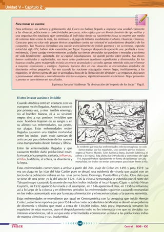 140
Colegios
TRILCE Central: 6198 - 100
Unidad V - Capítulo 2
El otro invasor asesino e invisible
Cuando América entró en contacto con los
europeos recién llegados, América conoció
por primera vez, a otro terrible enemigo,
no al hombre blanco, ni a su sirviente
negro; sino a sus asesinos invisibles que
esos hombres trajeron en su sangre y en
su aliento: sus enfermedades, sus pestes,
sus plagas. Estas enfermedades recién
llegadas causaron una terrible mortandad
entre los indios pues estos carecían de
anticuerpos para defenderse de los nuevos
virus transportados desde Europa y África.
Entre las enfermedades llegadas y que
causaron terrible daño poblacional están:
la viruela, el sarampión, varicela, influenza,
el tifus, la difteria, el cólera, la disentería y
la lepra.
Estas enfermedades comenzaron a arribar a partir del 2do. viaje de Colón en 1493 y para 1519 ya
era un plaga en las islas del Mar Caribe pues se desató una epidemia de viruela que acabó con un
tercio de la población indiana en las islas como Santo Domingo, Puerto Rico y Cuba. Otro dato que
se tiene de otra peste es la del año de 1524-1526 la viruela hemorrágica se extendió por el norte del
Tahuantinsuyo causando la muerte de muchos indios incluido el inca Huayna Cápac y su hijo Ninan
Cuyochi, en 1532 apareció la viruela y el sarampión, en 1546 apareció el tifus, en 1558 la influenza;
así a lo largo de la colonia y en diferentes periodos las enfermedades siguieron causando mortandad
en los indios acrecentado esto por la escasa alimentación y el excesivo trabajo a la que era sometida.
Estas enfermedades se extendieron por igual en Centroamérica con la conquista que inició Hernán
Cortez, así se tiene reportes que para 1534 en las costas occidentales de México se desató una epidemia
de disentería y tifoidea que mató a cerca de 130,000 indios. Muy poca importancia tomaron los
españoles de estas muertes, pues el despoblamiento indio no les interesaba si es que no afectaba sus
intereses económicos, tal es así que estas enfermedades comenzaron a matar a las poblaciones indias
de manera silenciosa y casi inadvertida.
Para tomar en cuenta:
Para entonces, los señores y gobernantes del Cusco no habían llegado a imponer una unidad coherente
a las diversas poblaciones y colectividades peruanas, solo sujetas por un férreo dominio de tipo militar y
una organización totalitaria que controlaba al individuo desde su nacimiento hasta su muerte por medio
de sistemas tales como la mita, los mitimaes y el pago de tributos exorbitantes Cañares, Huancas, Chancas,
Caracaras para no citar más grupos étnicos aceptaban contra su voluntad el autoritarismo despótico de los
cusqueños. Los Huancas formaban una nación esencialmente de índole guerrera y en su tiempo, segunda
mitad del siglo XIV, habían sido sometidos por Túpac Yupanqui después de oponerle una porfiada y tenaz
resistencia. Como castigo vieron entonces asoladas sus tierras destruidos sus pueblos y moradas y su forma
de vida brutalmente aplastada. De su capital Siquillapucara no quedó piedra sobre piedra. Sus dioses
fueron sustituidos y suplantados, sus reyes antes poderosos quedaron supeditados y disminuidos. En los
huancas oculto, pero exasperado existía un rencor acumulado y un odio apenas retenido solo por el temor
a mayores represiones y castigos. Espinoza Soriano dice en esa situación se encontraban alrededor de
doscientos reinos pequeños. Por eso cuando las naciones sojuzgadas vieron llegar, insólitamente, a los
españoles, se dieron cuenta de que se acercaba la hora de la liberación del desquite y la venganza. Buscaron
y promovieron alianzas y entendimientos con los europeos, significativamente les hicieron llegar presentes
y pronto se convirtieron en sus aliados.
Espinoza Soriano Waldemar “la destrucción del imperio de los Incas” Pag.8.
Es evidente que muchas enfermedades infectocontagiosas no solo
fueron traídas por los españoles, sino también por los esclavos
negros al Nuevo Mundo. Tales fueron la lepra, la peste bubónica, el
cólera y la viruela. Esta última fue introducida a comienzos del siglo
XVI, expandiéndose rápidamente en forma de epidemias con alta
mortalidad, los indios no tenían anticuerpos para hacer frente a ella.
 