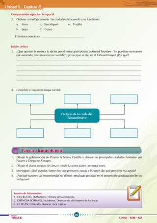 142
Colegios
TRILCE Central: 6198 - 100
Unidad V - Capítulo 2
Comprensión espacio - temporal
2. Ordene cronológicamente las ciudades de acuerdo a su fundación:
a. Lima		 c. San Miguel		 e. Trujillo
b. Jauja		 d. Cusco
El orden correcto es: .....................................................
Juicio crítico
3. ¿Qué opinión le merece lo dicho por el historiador británico Arnold Toynbee “los pueblos no mueren
por asesinato, sino mueren por suicidio”, ¿crees que se dio en el Tahuantinsuyo? ¿Por qué?
............................................................................................................................................................
............................................................................................................................................................
............................................................................................................................................................
............................................................................................................................................................
............................................................................................................................................................
4. Complete el siguiente mapa mental:
Factores de la caída del
Tahuantinsuyo
1. Dibuje la gobernación de Pizarro la Nueva Castilla y ubique las principales ciudades fundadas por
Pizarro y Diego de Almagro.
2. Dibuje el plano antiguo de Lima y señale las principales construcciones.
3. Investigue: ¿Qué pueblos fueron los que prestaron ayuda a Pizarro? ¿En qué consistió esa ayuda?
4. ¿Por qué razones las encomiendas no dieron resultado positivo en el proceso de aculturación de los
indígenas?
Tarea domiciliaria
Fuentes de Información:
1. DEL BUSTO, Duthurburu. Historia de la conquista.
2. ESPINOSA SORIANO, Waldemar. Destrucción del imperio de los incas.
3. GUILLÉN, Edmundo. Huáscar, Inca trágico.
 