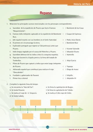 143
www.trilce.edu.pe Segundo año de secundaria
Historia del Perú
1. Relacione los principales sucesos mencionados con los personajes correspondientes:
a. Sacerdote de la expedición de Pizarro que leyó el famoso 		 ( ) Bartolomé de las Casas
“Requerimiento”. 						
b. Famoso indio intérprete capturado en la expedición de Bartolomé ( ) Gaspar de Espinoza
Ruiz. 									
c. Jefe español muerto con sus hombres en el fortín Natividad. ( ) Pedro Arias Dávila
d. El primero en circunnavegar la tierra. 				 ( ) Bartolomé Ruiz
e. Explorador portugués que ingresó al Tahuantinsuyo antes que
Pizarro. 							 ( ) Vicente Valverde
f. Indio lengua regalado por el curaca de Pohechos a Pizarro. ( ) Sebastián Elcano
g. Sacerdote defensor de los indios criticó la conquista española. ( ) Martinillo
h. Papa que favoreció a España previo a la firma del tratado de
Tordesillas. 								 ( ) Alejo García
i. Piloto de Pizarro que capturó a indios que serán luego intérpretes
de Pizarro. 								 ( ) Toparpa
j. Adinerado español que contribuyó para realizar el viaje 		 ( ) Diego de Arana
“Descubridor”. 							
k. Fundador y gobernador de Panamá ( ) Felipillo
l. Primer Inca colonial ( ) Alejandro VI
2. Complete la siguiente línea de tiempo:
a. Se encuentra la “Mar del Sur”. e. Se firma la capitulación de Burgos.
b. Se funda Panamá. 				 f. Se firma la capitulación de Toledo.
c. Se realiza el viaje de A. Vespucio.		 g. Se realiza el 2do viaje de Colón.
d. Se funda Isabela.
Repaso
 
