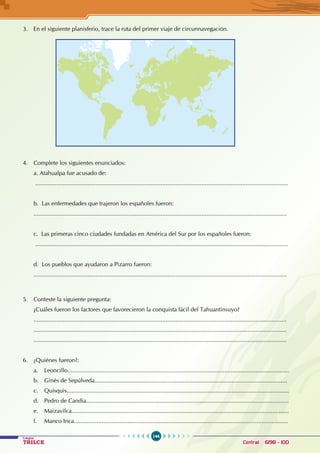 144
Colegios
TRILCE Central: 6198 - 100
3. En el siguiente planisferio, trace la ruta del primer viaje de circunnavegación.
4. Complete los siguientes enunciados:
a. Atahualpa fue acusado de:
...........................................................................................................................................................
b. Las enfermedades que trajeron los españoles fueron:
...........................................................................................................................................................
c. Las primeras cinco ciudades fundadas en América del Sur por los españoles fueron:
...........................................................................................................................................................
d. Los pueblos que ayudaron a Pizarro fueron:
...........................................................................................................................................................
5. Conteste la siguiente pregunta:
¿Cuáles fueron los factores que favorecieron la conquista fácil del Tahuantinsuyo?
...........................................................................................................................................................
...........................................................................................................................................................
...........................................................................................................................................................
6. ¿Quiénes fueron?:
a. Leoncillo........................................................................................................................................
b. Ginés de Sepúlveda......................................................................................................................
c. Quisquis........................................................................................................................................
d. Pedro de Candia............................................................................................................................
e. Maizavilca.....................................................................................................................................
f. Manco Inca...................................................................................................................................
 