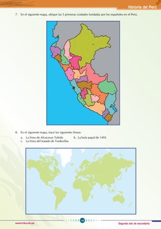Segundo año de secundaria
145
Historia del Perú
www.trilce.edu.pe
7. En el siguiente mapa, ubique las 5 primeras ciudades fundadas por los españoles en el Perú.
8 . En el siguiente mapa, trace las siguientes líneas:
a. La línea de Alcacovas Toledo b. La bula papal de 1493 					
c. La línea del tratado de Tordesillas
 