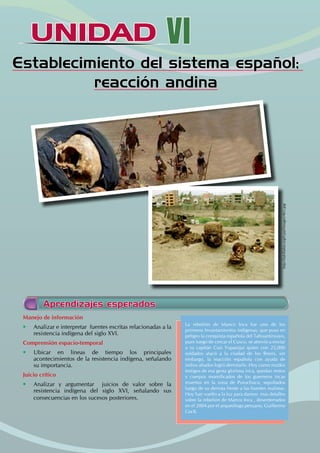 UNIDAD
UNIDAD VI
Establecimiento del sistema español;
reacción andina
Manejo de información
• Analizar e interpretar fuentes escritas relacionadas a la
resistencia indígena del siglo XVI.
Comprensión espacio-temporal
• Ubicar en líneas de tiempo los principales
acontecimientos de la resistencia indígena, señalando
su importancia.
Juicio crítico
• Analizar y argumentar juicios de valor sobre la
resistencia indígena del siglo XVI, señalando sus
consecuencias en los sucesos posteriores.
La rebelión de Manco Inca fue uno de los
primeros levantamientos indígenas, que puso en
peligro la conquista española del Tahuantinsuyo,
pues luego de cercar el Cusco, se atrevió a enviar
a su capitán Cusi Yupanqui quien con 25,000
soldados atacó a la ciudad de los Reyes, sin
embargo, la reacción española con ayuda de
indios aliados logró derrotarlo .Hoy como mudos
testigos de esa gesta gloriosa inca, quedan restos
y cuerpos momificados de los guerreros incas
muertos en la zona de Puruchuco, sepultados
luego de su derrota frente a las huestes realistas.
Hoy han vuelto a la luz para darnos mas detalles
sobre la rebelión de Manco Inca , desenterrados
en el 2004 por el arqueólogo peruano, Guillermo
CocK.
Aprendizajes esperados
http://takillakta.org/rcpal/images/465.jpg
 