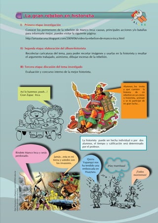 La gran rebelión en historieta
I) Primera etapa: investigación
Conocer los pormenores de la rebelión de Manco Inca: causas, principales acciones y/o batallas
para informarte mejor, puedes visitar la siguiente página:
http://amautacuna.blogspot.com/2009/06/video-la-rebelion-de-manco-inca.html
II) Segunda etapa: elaboración del álbum-historieta
Recolectar caricaturas del tema, para poder recortar imágenes y usarlas en la historieta y resaltar
el argumento trabajado, asimismo, dibujar escenas de la rebelión.
III) Tercera etapa: discusión del tema investigado
Evaluación y concurso interno de la mejor historieta.
T
A
L L E R
Alumnos, los invito
a que cuenten la
historia de mi
rebelión en un cómic
o historieta, anímate
y se tú partícipe de
mi gran lucha…
La historieta puede ser hecha individual o por dos
alumnos, el tiempo y calificación será determinado
por el profesor.
Así lo haremos ¡oooh…!
Gran Zapac Inca.
http://amautacuna.blogspot.com/2009/06/video-la-
rebelion-de-manco-inca.html
Ríndete Manco Inca y serás
perdonado. Jamás…esta es mi
tierra y ustedes son
los invasores.
Quizu
Yupanqui nos
ha tendido una
emboscada en
Huaytara.
¡Hay mamitaaa!
¡Todos
moriremos!
 