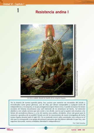 148
Colegios
TRILCE Central: 6198 - 100
Unidad V1 - Capítulo 1
1 Resistencia andina I
“En la historia de nuestra querida patria, hay sucesos que merecen ser rescatados del olvido y
reivindicados como gestas gloriosas, una de ellas, por demás comparables a cualquier lucha de
independencia y reconquista, es la que protagonizó el gran Manco Inca. Cuando revisamos los textos
escolares de historia encontramos una sutil intención de no rememorar tal hecho. Tal intención
obedece a ese velado racismo que aún existe y nos divide, con la cual se quiere solo ensalzar a los
héroes de ascendencia blanca; y a los de nuestra raza andina, olvidarlos. ¡Error más grave para la
memoria y grandeza de un pueblo! Siendo uno de los movimientos de mayor envergadura de lucha
contra España durante todo el siglo XVI. No se pretende revivir odios ancestrales sino colocar en el
sitio que le corresponde a ese grupo de primeros peruanos que decidieron defender lo que hoy, aún
seguimos buscando, nuestra verdadera identidad e independencia”.			
Prof. Fidel Zamalloa
http://lh6.ggpht.com/_uwczHIJ150U/SAt9VdApdmI/AAAAAAAAAEc/siEFn3gLGtQ/25%20Un%20Inca%20a%20caballo,%20durante%20las%20
batallas%20de%20la%20conquista%20hispana..jpg
Un inca a caballo, durante las batallas de la conquista hispana.
 