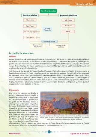 Segundo año de secundaria
149
Historia del Perú
www.trilce.edu.pe
Resistencia bélica Resistencia ideológica
Manco Inca Taki Onkoy
Sayri Túpac Yanahuara
Túpac Amaru
Titu Cusi Yupanqui Inkarri
Resistencia andina
Incas de
Vilcabamba
Respuesta colonial
Destrucción de
Vilcabamba
Extirpación de
idolatrías
La rebelión de Manco Inca
Orígenes
Manco Inca fue otro de los hijos importantes de Huayna Cápac. Nacido en el Cusco de una esposa principal
de Huayna Cápac llamada Mama Runtu. Su educación la llevó a cabo en un Yachayhuasi, siendo guiado
por los amautas imperiales. Se mantuvo distante durante los pleitos de Huáscar y Atahualpa. Así también
escapó de las matanzas del Cusco organizado por el general Quisquis, por esa razón se unió al descontento
y odio contra la facción atahualpista.
Ante la muerte inesperada de Túpac Huallpa (Toparpa), Manco Inca asumió el papel de representar a la
facción huascarista en el Cusco con el apoyo de los sacerdotes y panacas. Decidió salir al encuentro de
los mentados “viracochas” que hasta ese momento se pensaba venía a restablecer el orden; así lo habían
dado a entender al ejecutar a Atahualpa en Cajamarca. Pizarro interesado en capturar la capital Imperial,
salió del Valle del Mantaro, tierra de los huancas, hacia el Cusco y en la zona de Jaquijahuana. Manco Inca
llegó para unírsele y pactar una alianza de apoyo y auxilio para derrotar a las tropas de Quisquis que aún
ocupaban las tierras aledañas al Cusco.
El desengaño
Una serie de sucesos ha dejado al
Imperio totalmente desconcertado: la
llegada de los hispanos, la división en
el Tahuantinsuyo por la guerra civil,
el apoyo de los huancas, cañarís y
chachapoyas a los falsos viracochas,
la muerte de Huáscar, la ejecución de
Atahualpa, la muerte de Túpac Hualpa
ylaluchadelosgeneralesatahualpistas:
Quisquis domina en el Cusco donde
han cometido atrocidades contra los
partidarios de Huáscar; mientras que
en Quito lo hace Rumiñahui; bajo
esas circunstancias es que Manco Inca
ofrece apoyo a Pizarro y junto a sus tropas ingresan al Cusco. Pizarro fiel a su estrategia, ofrece la Corona
del Imperio a Manco Inca, este sería coronado el 16 de noviembre de 1533.
El pacto Manco Inca-Pizarro permitió una convivencia pacífica entre ambas
fuerzas, pero la codicia por el oro de los españoles, desengañó al soberano
indio, quien humillado y maltratado decidió rebelarse.
 